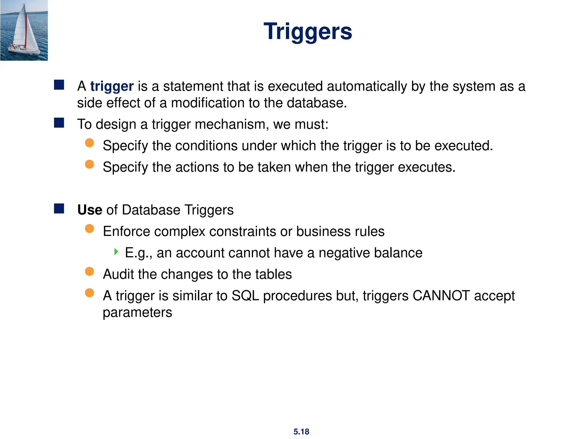 5.18
Triggers
 A trigger is a statement that is executed automatically by the system as a
side effect of a modification to the database.
 To design a trigger mechanism, we must:
 Specify the conditions under which the trigger is to be executed.
 Specify the actions to be taken when the trigger executes.
 Use of Database Triggers
 Enforce complex constraints or business rules
 E.g., an account cannot have a negative balance
 Audit the changes to the tables
 A trigger is similar to SQL procedures but, triggers CANNOT accept
parameters
 