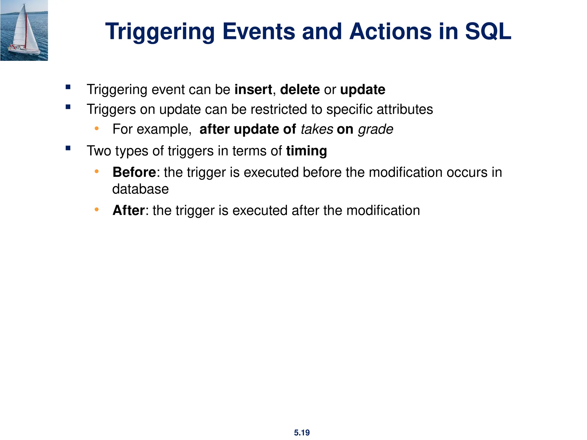 5.19
Triggering Events and Actions in SQL
 Triggering event can be insert, delete or update
 Triggers on update can be restricted to specific attributes
• For example, after update of takes on grade
 Two types of triggers in terms of timing
• Before: the trigger is executed before the modification occurs in
database
• After: the trigger is executed after the modification
 