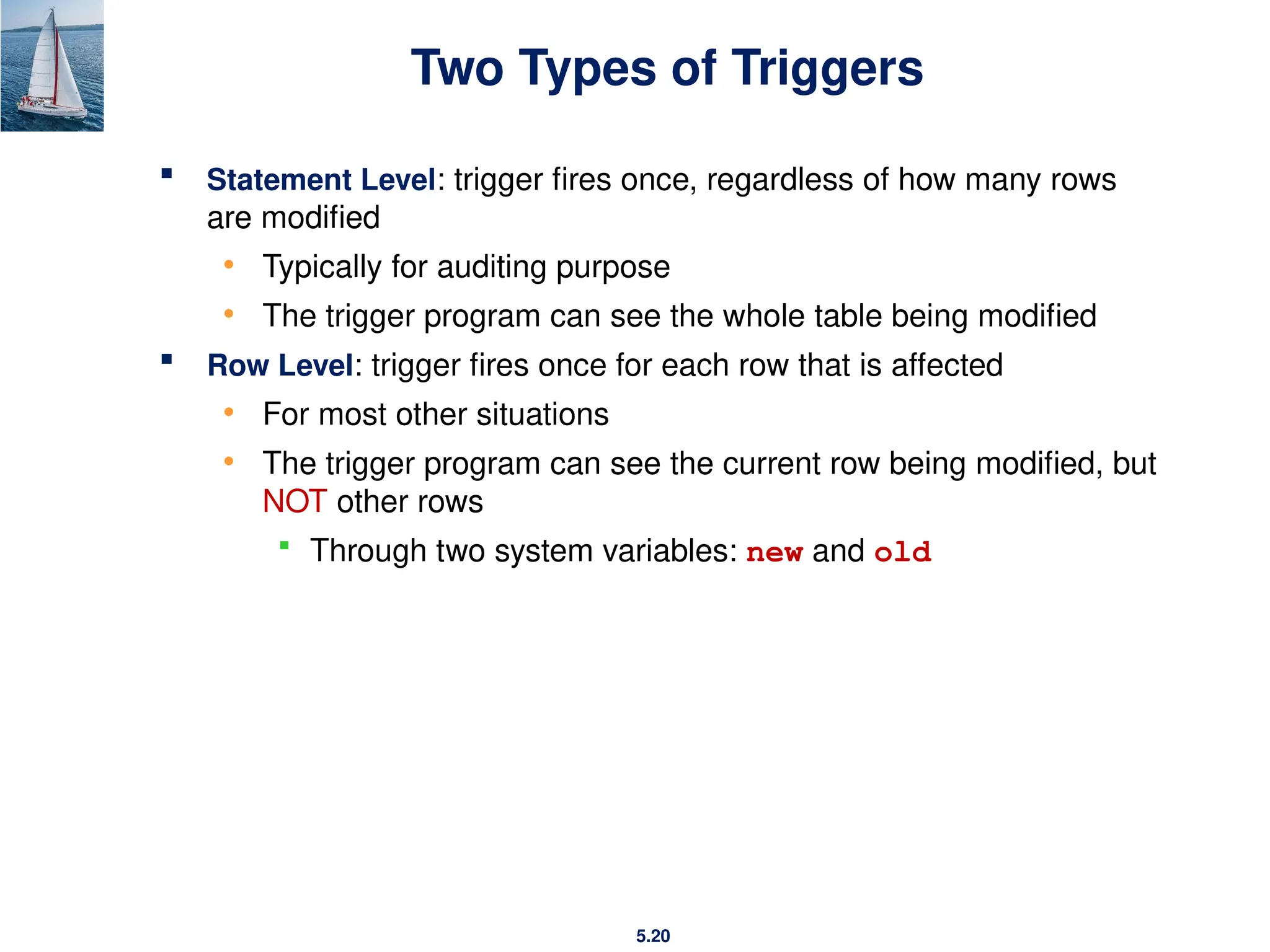5.20
Two Types of Triggers
 Statement Level: trigger fires once, regardless of how many rows
are modified
• Typically for auditing purpose
• The trigger program can see the whole table being modified
 Row Level: trigger fires once for each row that is affected
• For most other situations
• The trigger program can see the current row being modified, but
NOT other rows
 Through two system variables: new and old
 