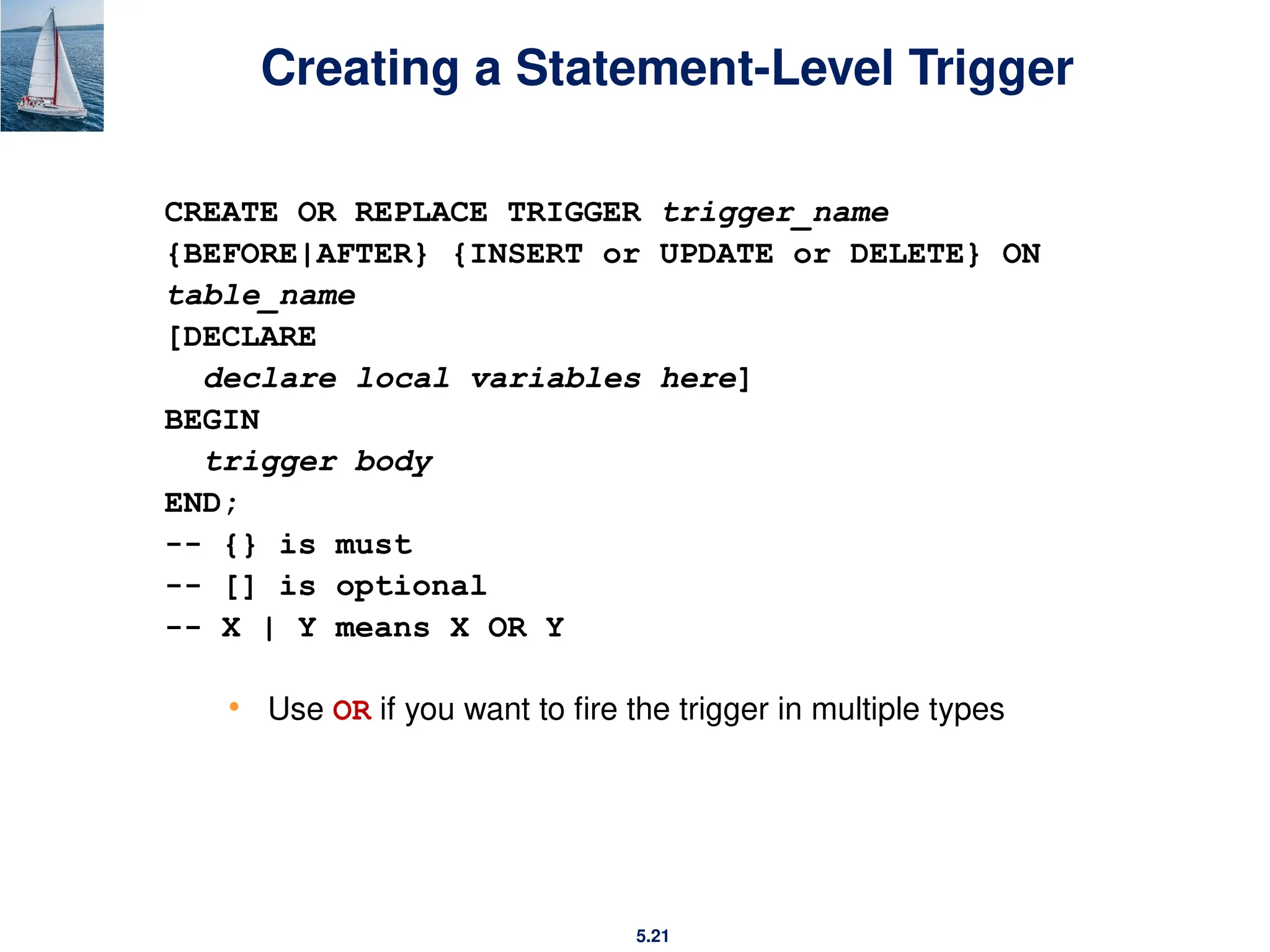5.21
Creating a Statement-Level Trigger
CREATE OR REPLACE TRIGGER trigger_name
{BEFORE|AFTER} {INSERT or UPDATE or DELETE} ON
table_name
[DECLARE
declare local variables here]
BEGIN
trigger body
END;
-- {} is must
-- [] is optional
-- X | Y means X OR Y
• Use OR if you want to fire the trigger in multiple types
 
