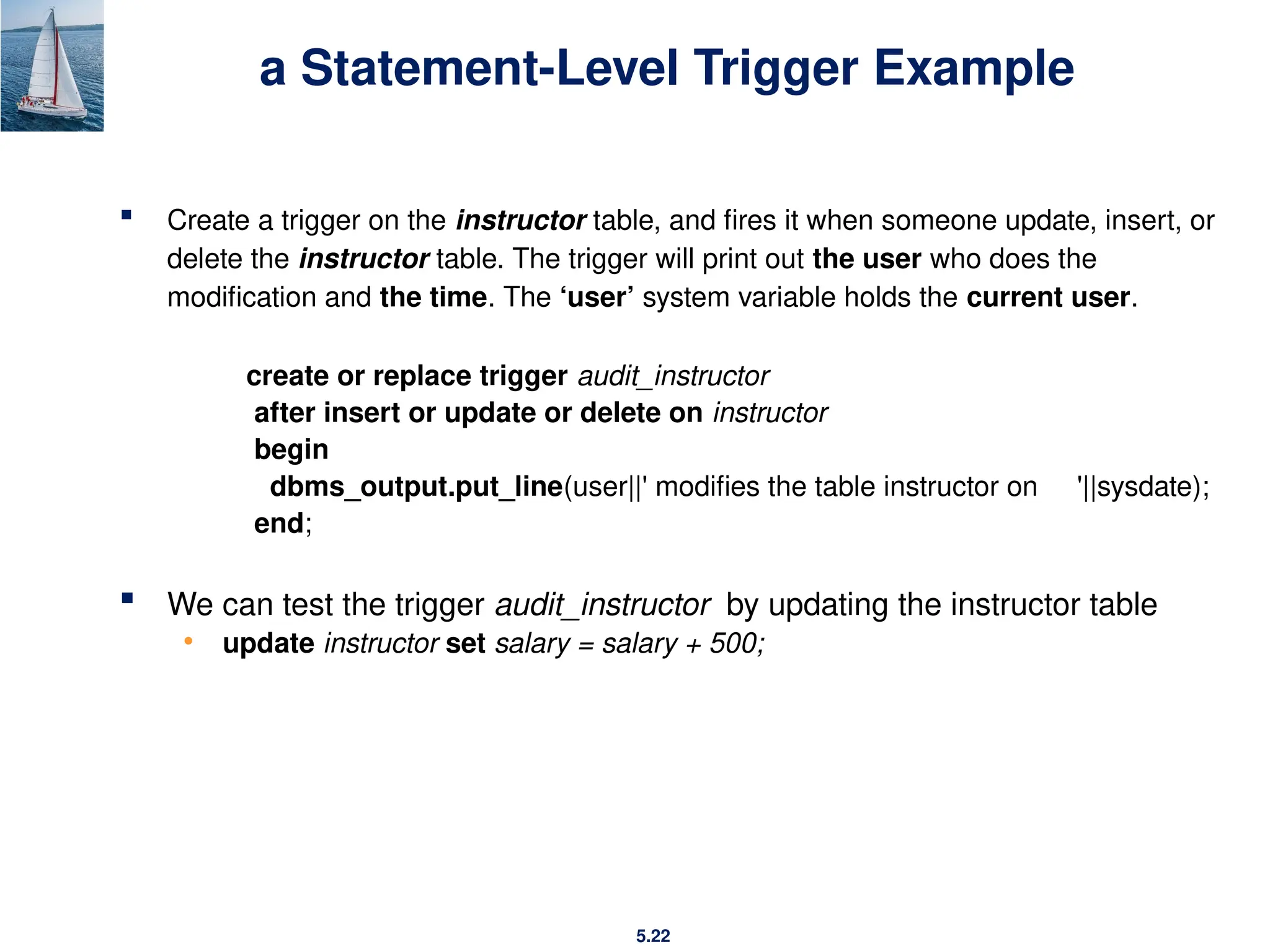 5.22
a Statement-Level Trigger Example
 Create a trigger on the instructor table, and fires it when someone update, insert, or
delete the instructor table. The trigger will print out the user who does the
modification and the time. The ‘user’ system variable holds the current user.
create or replace trigger audit_instructor
after insert or update or delete on instructor
begin
dbms_output.put_line(user||' modifies the table instructor on '||sysdate);
end;
 We can test the trigger audit_instructor by updating the instructor table
• update instructor set salary = salary + 500;
 