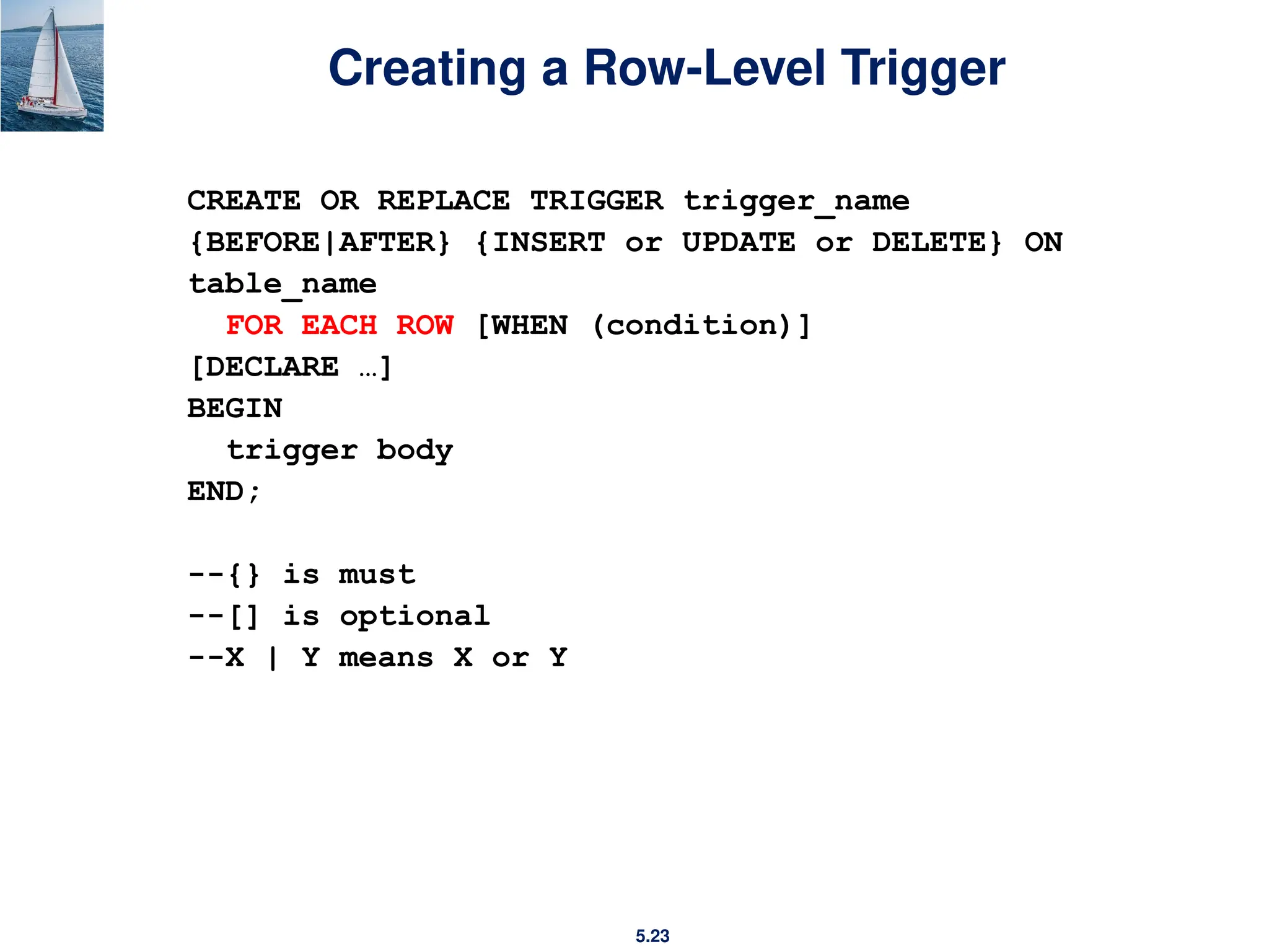 5.23
Creating a Row-Level Trigger
CREATE OR REPLACE TRIGGER trigger_name
{BEFORE|AFTER} {INSERT or UPDATE or DELETE} ON
table_name
FOR EACH ROW [WHEN (condition)]
[DECLARE …]
BEGIN
trigger body
END;
--{} is must
--[] is optional
--X | Y means X or Y
 