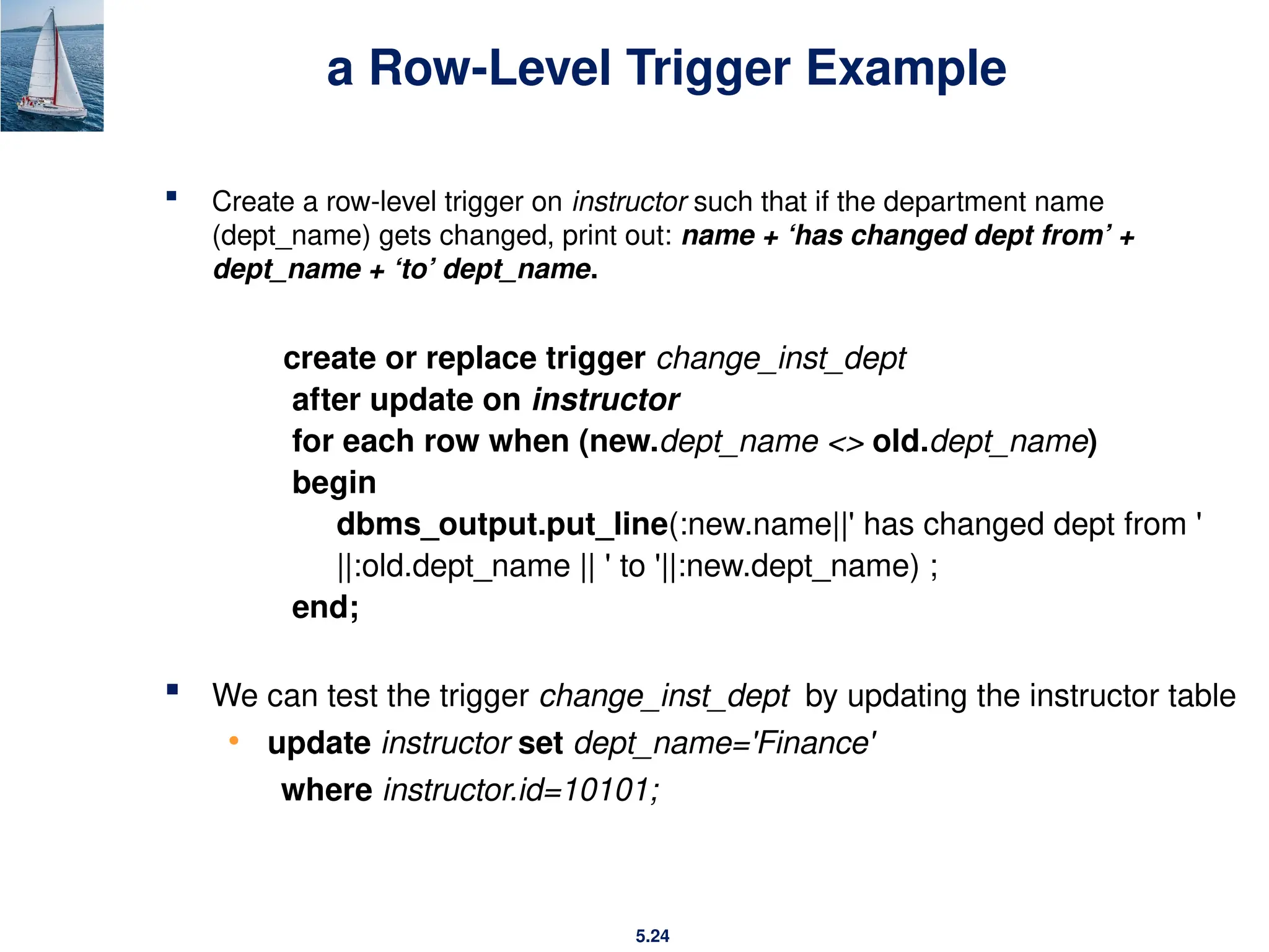 5.24
a Row-Level Trigger Example
 Create a row-level trigger on instructor such that if the department name
(dept_name) gets changed, print out: name + ‘has changed dept from’ +
dept_name + ‘to’ dept_name.
create or replace trigger change_inst_dept
after update on instructor
for each row when (new.dept_name <> old.dept_name)
begin
dbms_output.put_line(:new.name||' has changed dept from '
||:old.dept_name || ' to '||:new.dept_name) ;
end;
 We can test the trigger change_inst_dept by updating the instructor table
• update instructor set dept_name='Finance'
where instructor.id=10101;
 