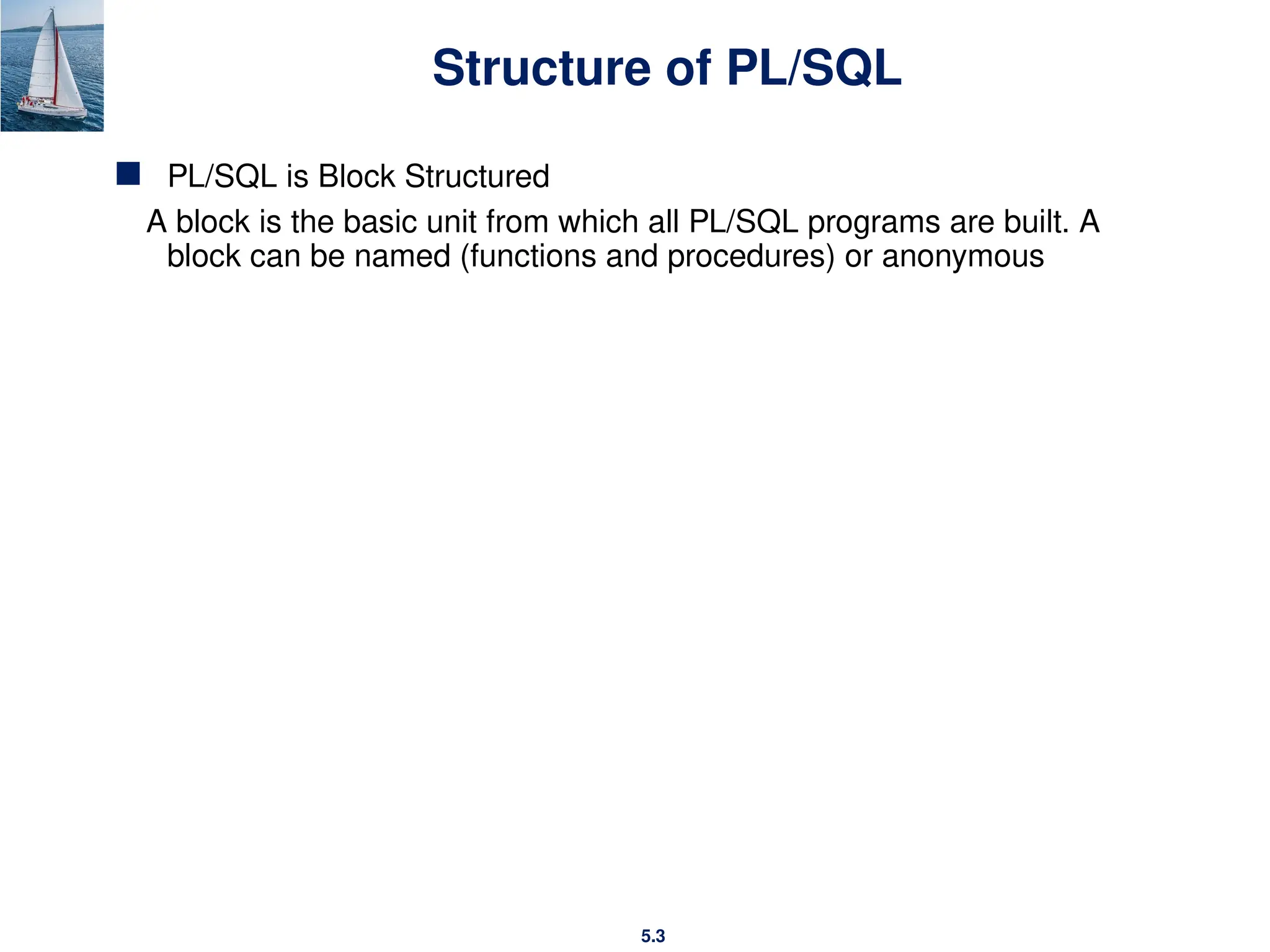 5.3
Structure of PL/SQL
 PL/SQL is Block Structured
A block is the basic unit from which all PL/SQL programs are built. A
block can be named (functions and procedures) or anonymous
 