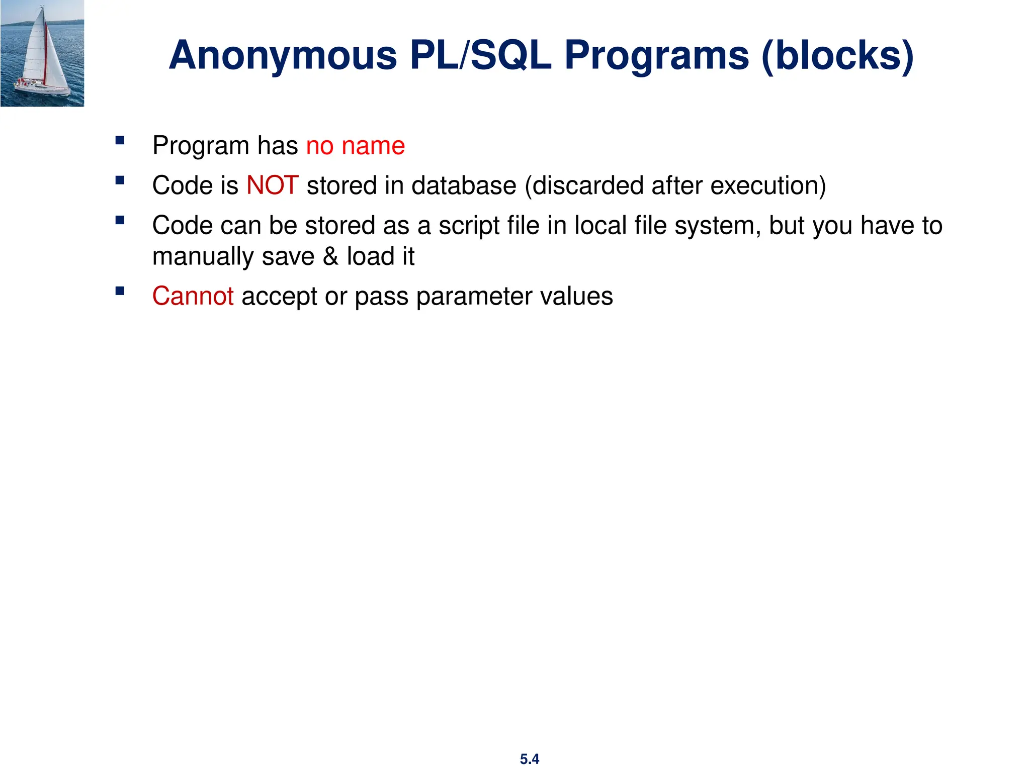 5.4
Anonymous PL/SQL Programs (blocks)
 Program has no name
 Code is NOT stored in database (discarded after execution)
 Code can be stored as a script file in local file system, but you have to
manually save & load it
 Cannot accept or pass parameter values
 