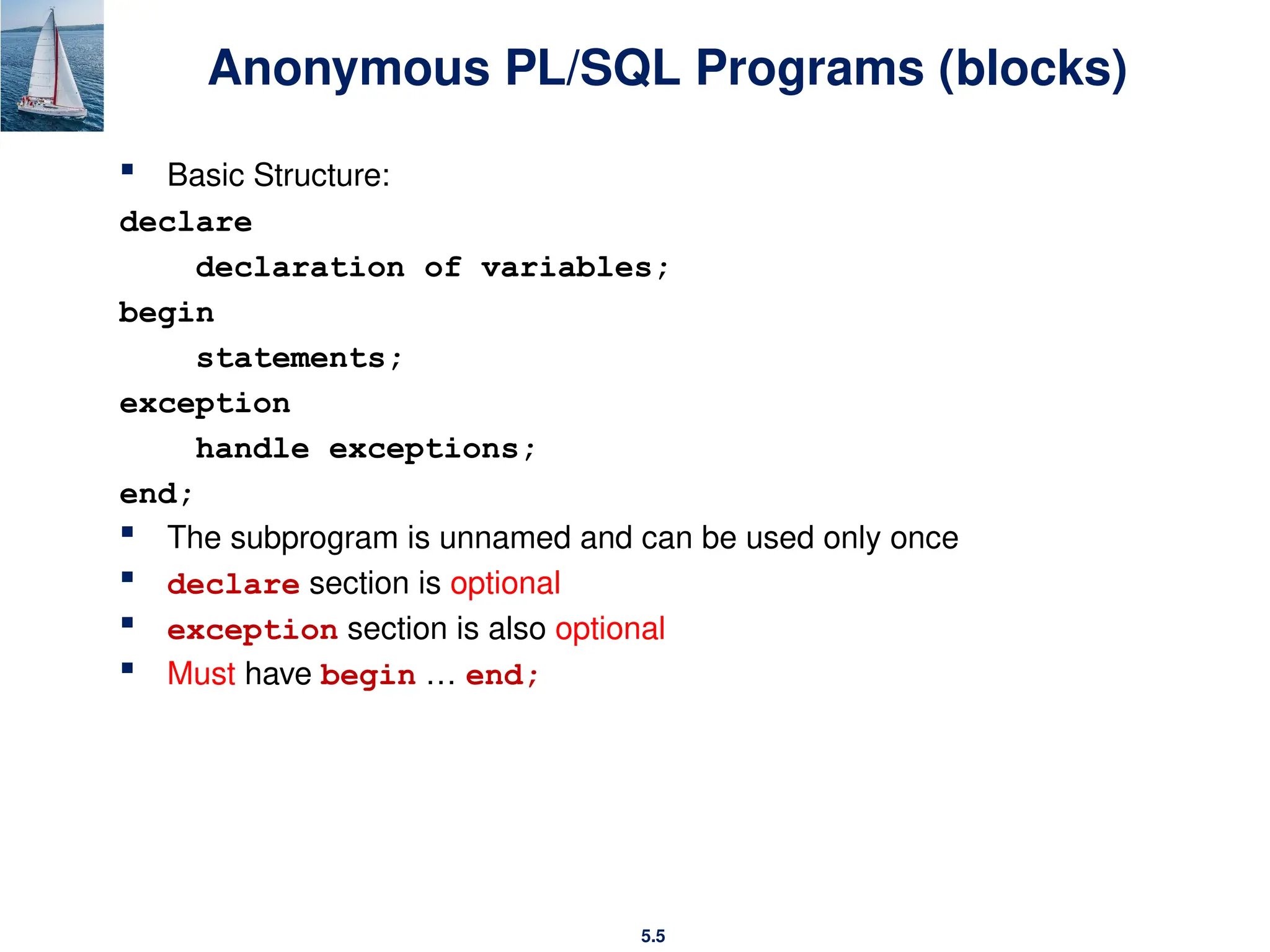 5.5
Anonymous PL/SQL Programs (blocks)
 Basic Structure:
declare
declaration of variables;
begin
statements;
exception
handle exceptions;
end;
 The subprogram is unnamed and can be used only once
 declare section is optional
 exception section is also optional
 Must have begin … end;
 