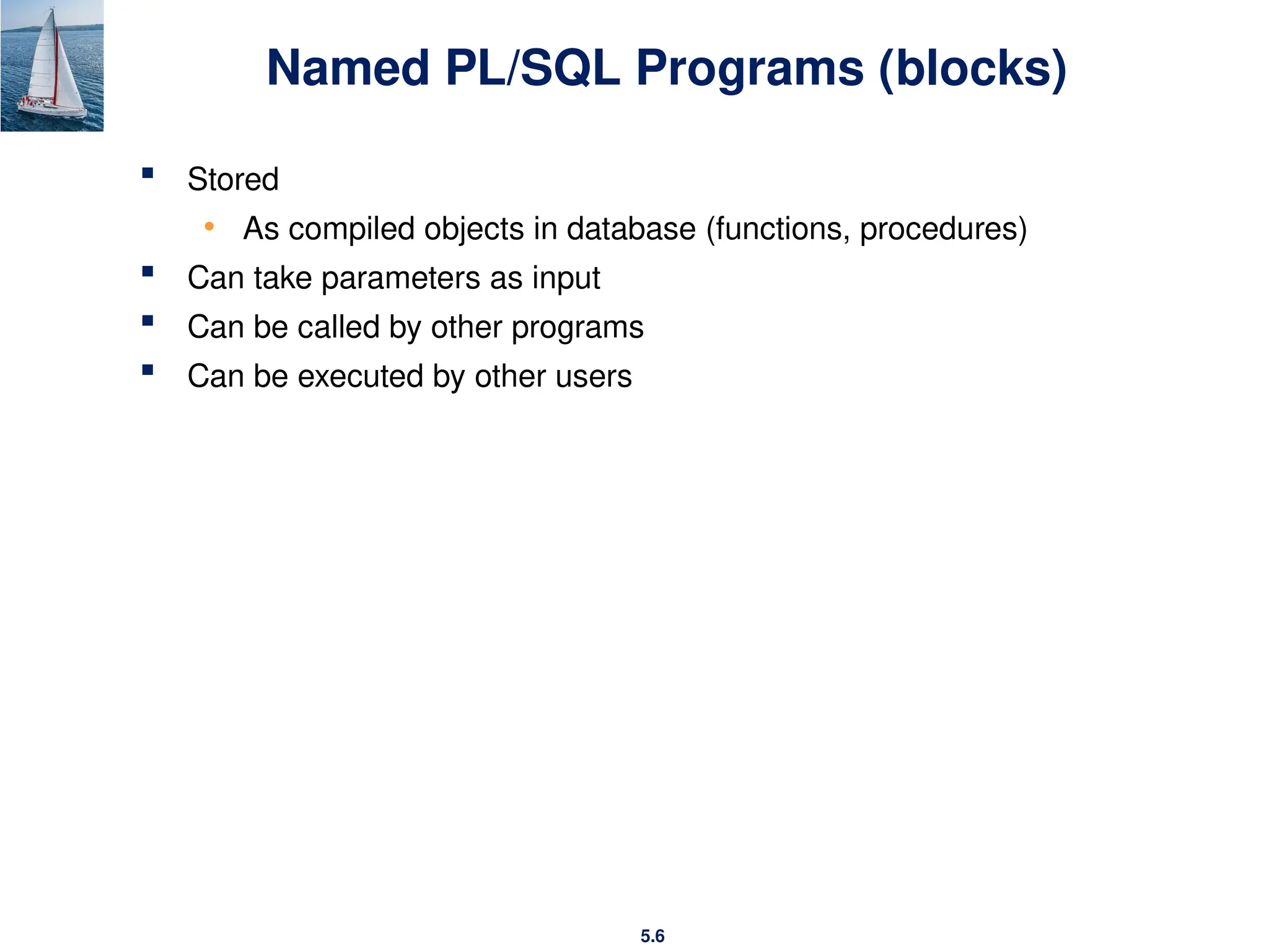 5.6
Named PL/SQL Programs (blocks)
 Stored
• As compiled objects in database (functions, procedures)
 Can take parameters as input
 Can be called by other programs
 Can be executed by other users
 