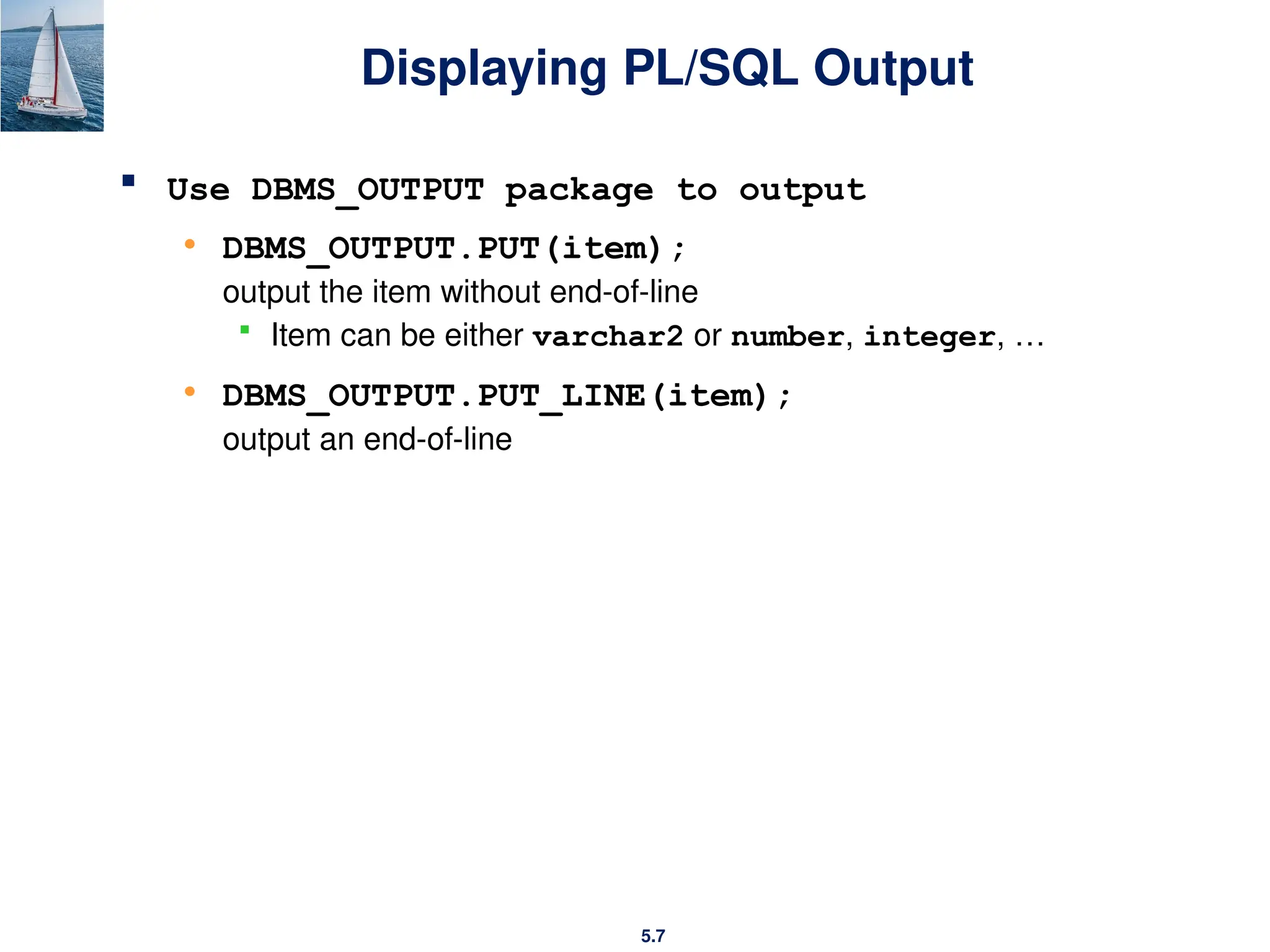 5.7
Displaying PL/SQL Output
 Use DBMS_OUTPUT package to output
• DBMS_OUTPUT.PUT(item);
output the item without end-of-line
 Item can be either varchar2 or number, integer, …
• DBMS_OUTPUT.PUT_LINE(item);
output an end-of-line
 