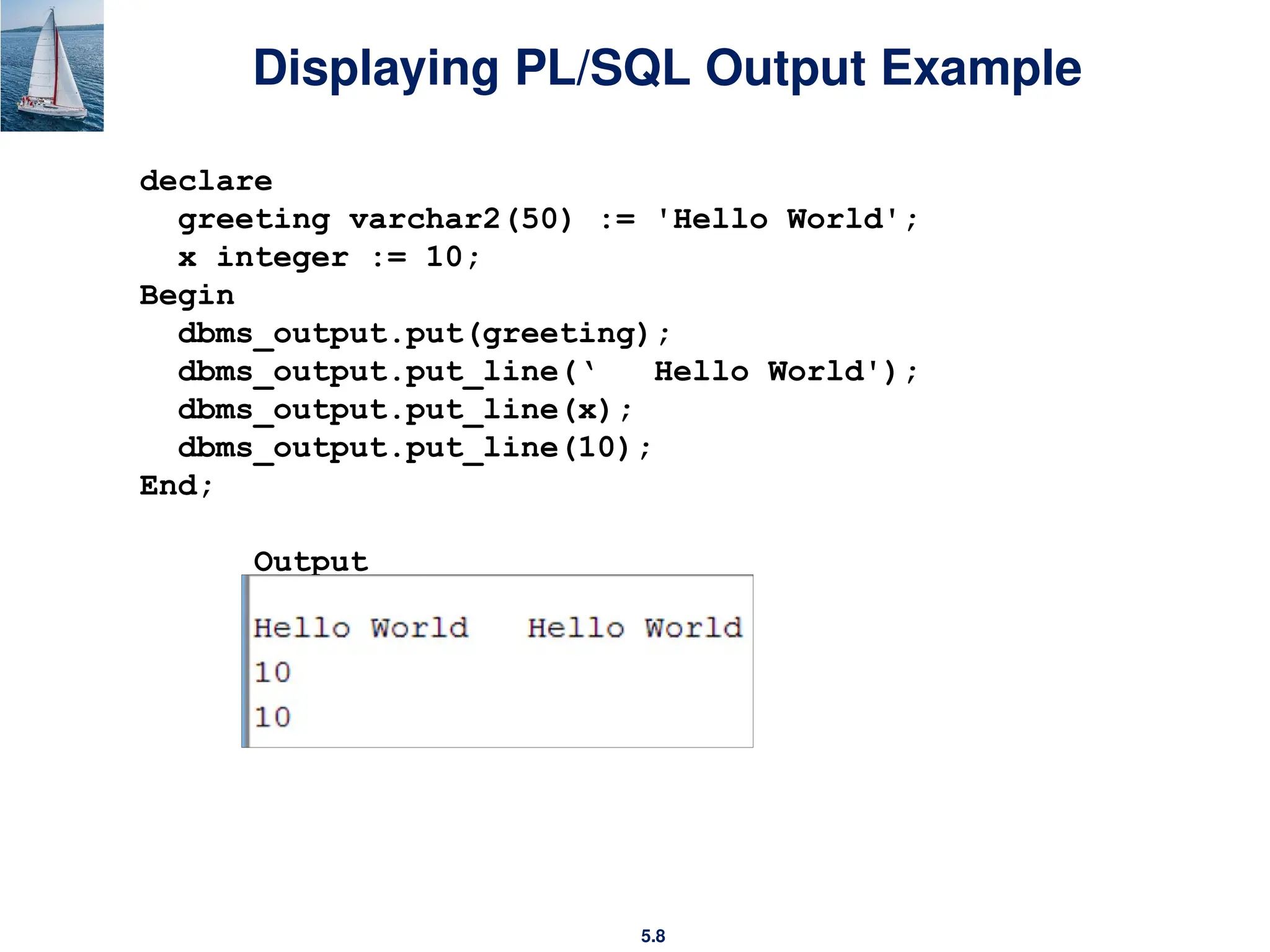 5.8
Displaying PL/SQL Output Example
declare
greeting varchar2(50) := 'Hello World';
x integer := 10;
Begin
dbms_output.put(greeting);
dbms_output.put_line(‘ Hello World');
dbms_output.put_line(x);
dbms_output.put_line(10);
End;
Output
 