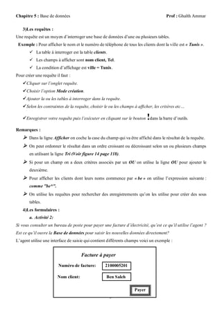 Chapitre 5 : Base de données                                                          Prof : Ghaïth Ammar

    3)Les requêtes :
Une requête est un moyen d’interroger une base de données d’une ou plusieurs tables.
 Exemple : Pour afficher le nom et le numéro de téléphone de tous les clients dont la ville est « Tunis ».
        La table à interroger est la table clients.
        Les champs à afficher sont nom client, Tel.
        La condition d’affichage est ville = Tunis.
Pour créer une requête il faut :
     Cliquer sur l’onglet requête.
     Choisir l’option Mode création.
     Ajouter la ou les tables à interroger dans la requête.
     Selon les contraintes de la requête, choisir le ou les champs à afficher, les critères etc…

                                                                            !
     Enregistrer votre requête puis l’exécuter en cliquant sur le bouton dans la barre d’outils.

Remarques :
     Dans la ligne Afficher on coche la case du champ qui va être affiché dans le résultat de la requête.
     On peut ordonner le résultat dans un ordre croissant ou décroissant selon un ou plusieurs champs
       en utilisant la ligne Tri (Voir figure 14 page 118).
     Si pour un champ on a deux critères associés par un OU on utilise la ligne OU pour ajouter le
       deuxième.
     Pour afficher les clients dont leurs noms commence par « be » on utilise l’expression suivante :
       comme "be*".
     On utilise les requêtes pour rechercher des enregistrements qu’on les utilise pour créer des sous
       tables.
    4)Les formulaires :
       a. Activité 2:
Si vous consulter un bureau de poste pour payer une facture d’électricité, qu’est ce qu’il utilise l’agent ?
Est ce qu’il ouvre la Base de données pour saisir les nouvelles données directement?
L’agent utilise une interface de saisie qui contient différents champs voici un exemple :


                                      Facture à payer

                        Numéro de facture:         2100005201

                        Nom client:                 Ben Saleh

                                                                    Payer
                                                       5
 