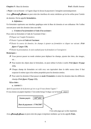 Chapitre 5 : Base de données                                                            Prof : Ghaïth Ammar

« Payer » est un bouton : si l’agent clique le dessus le payement s’enregistre automatiquement.
Avec, Microsoft Access on peut créer des interfaces de saisie similaires qu’on les utilise pour l’entrée

de données. On les appelle formulaires.
        b. Définition :
Un formulaire représente une interface graphique entre la Base de données et son utilisateur. On l’utilise
souvent pour saisir des données dans une table.
       c. Création d’un formulaire à l’aide d’un assistant :
Pour créer un formulaire à l’aide de l’assistant il faut :
     Cliquer sur l’onglet Formulaire.
     Choisir l’option à l’aide de l’assistant.
     Choisir la source de données, les champs à ajouter au formulaire et cliquer sur suivant . (Voir
        figure 17 pages 120).
     Choisir la présentation, le style souhaité pour le formulaire et l’enregistrer.
Remarques :
     Vous pouvez passer en mode création pour déplacer les champs, ajouter des titres, des images,
        etc…
     Pour insérer des objets dans le formulaire, on peut utiliser la boite à outils (Voir figure 18 page
        121).
     Chaque champ du formulaire est relié avec son équivalent dans la table source donc il faut
        respecter le même type et les même propriétés pour les données entrées.
     Pour saisir les données il faut passer en mode Formulaire et entrer les données dans les différents
        champs (Voir figure 19 page 121).
    5)Les états :
       a. Activité 3 :
Après le payement de la facture qu’est ce qu’il vous donne l’agent ?
Il vous donne un papier imprimé. C'est-à-dire lorsqu’il clique sur le bouton payer


                    Somme payée:       300 D,000


                 Date de payement : 17/04/2007


                                                             C'est cette page qui va être imprimée.
Avec Microsoft Access on peut créer des pages à imprimer similaires qu’on les appelle Etats.



                                                       6
 