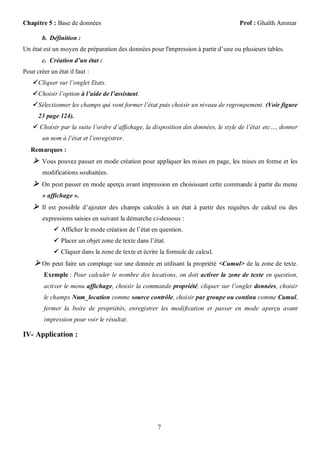 Chapitre 5 : Base de données                                                        Prof : Ghaïth Ammar

        b. Définition :
Un état est un moyen de préparation des données pour l'impression à partir d’une ou plusieurs tables.
        c. Création d’un état :
Pour créer un état il faut :
     Cliquer sur l’onglet Etats.
     Choisir l’option à l’aide de l’assistant.
     Sélectionner les champs qui vont former l’état puis choisir un niveau de regroupement. (Voir figure
      23 page 124).
     Choisir par la suite l’ordre d’affichage, la disposition des données, le style de l’état etc…, donner
        un nom à l’état et l’enregistrer.
   Remarques :
     Vous pouvez passer en mode création pour appliquer les mises en page, les mises en forme et les
        modifications souhaitées.
     On peut passer en mode aperçu avant impression en choisissant cette commande à partir du menu
        « affichage ».
     Il est possible d’ajouter des champs calculés à un état à partir des requêtes de calcul ou des
        expressions saisies en suivant la démarche ci-dessous :
              Afficher le mode création de l’état en question.
              Placer un objet zone de texte dans l’état.
              Cliquer dans la zone de texte et écrire la formule de calcul.
     On peut faire un comptage sur une donnée en utilisant la propriété <Cumul> de la zone de texte.
        Exemple : Pour calculer le nombre des locations, on doit activer la zone de texte en question,
        activer le menu affichage, choisir la commande propriété, cliquer sur l’onglet données, choisir
        le champs Num_location comme source contrôle, choisir par groupe ou continu comme Cumul,
        fermer la boite de propriétés, enregistrer les modification et passer en mode aperçu avant
        impression pour voir le résultat.

IV- Application :




                                                      7
 