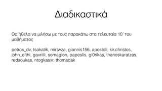 Διαδικαστικά 
Θα ήθελα να μιλήσω με τους παρακάτω στα τελευταία 10’ του 
μαθήματος 
petros_dv, tsakatik, mirtwza, giannis156, apostoli, kir.christos, 
john_efthi, gavriili, somagion, papeslis, gi0rikas, thanoskaratzas, 
redsoukas, ntogkasxr, thomadak 
 