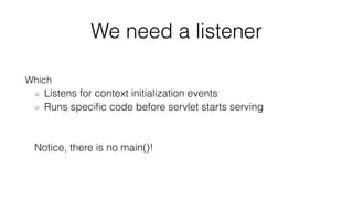 We need a listener 
Which 
Listens for context initialization events 
Runs specific code before servlet starts serving 
Notice, there is no main()! 
 