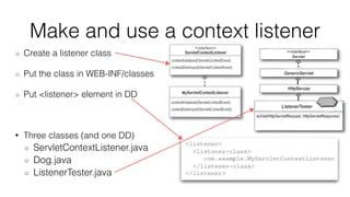 Make and use a context listener 
Create a listener class 
Put the class in WEB-INF/classes 
Put <listener> element in DD 
• Three classes (and one DD) 
ServletContextListener.java 
Dog.java 
ListenerTester.java 
 