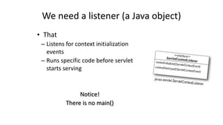 We 
need 
a 
listener 
(a 
Java 
object) 
• That 
– Listens 
for 
context 
initialization 
events 
– Runs 
specific 
code 
before 
servlet 
starts 
serving 
Notice! 
There 
is 
no 
main() 
 