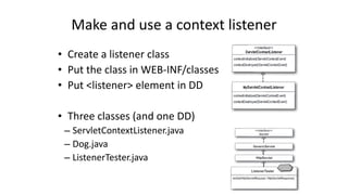 Make 
and 
use 
a 
context 
listener 
• Create 
a 
listener 
class 
• Put 
the 
class 
in 
WEB-­‐INF/classes 
• Put 
<listener> 
element 
in 
DD 
• Three 
classes 
(and 
one 
DD) 
– ServletContextListener.java 
– Dog.java 
– ListenerTester.java 
 