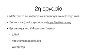 2η εργασία 
• Μελέτησε το 4ο κεφάλαιο και προπάθησε το αντίστοιχο τεστ. 
• Ξεκίνα την εξοικοίωσή σου με το https://netbeans.org 
• Εγκατέστησε στο VM σου στον Ωκεανό 
• LAMP 
• http://tomcat.apache.org 
• Wordpress 
 