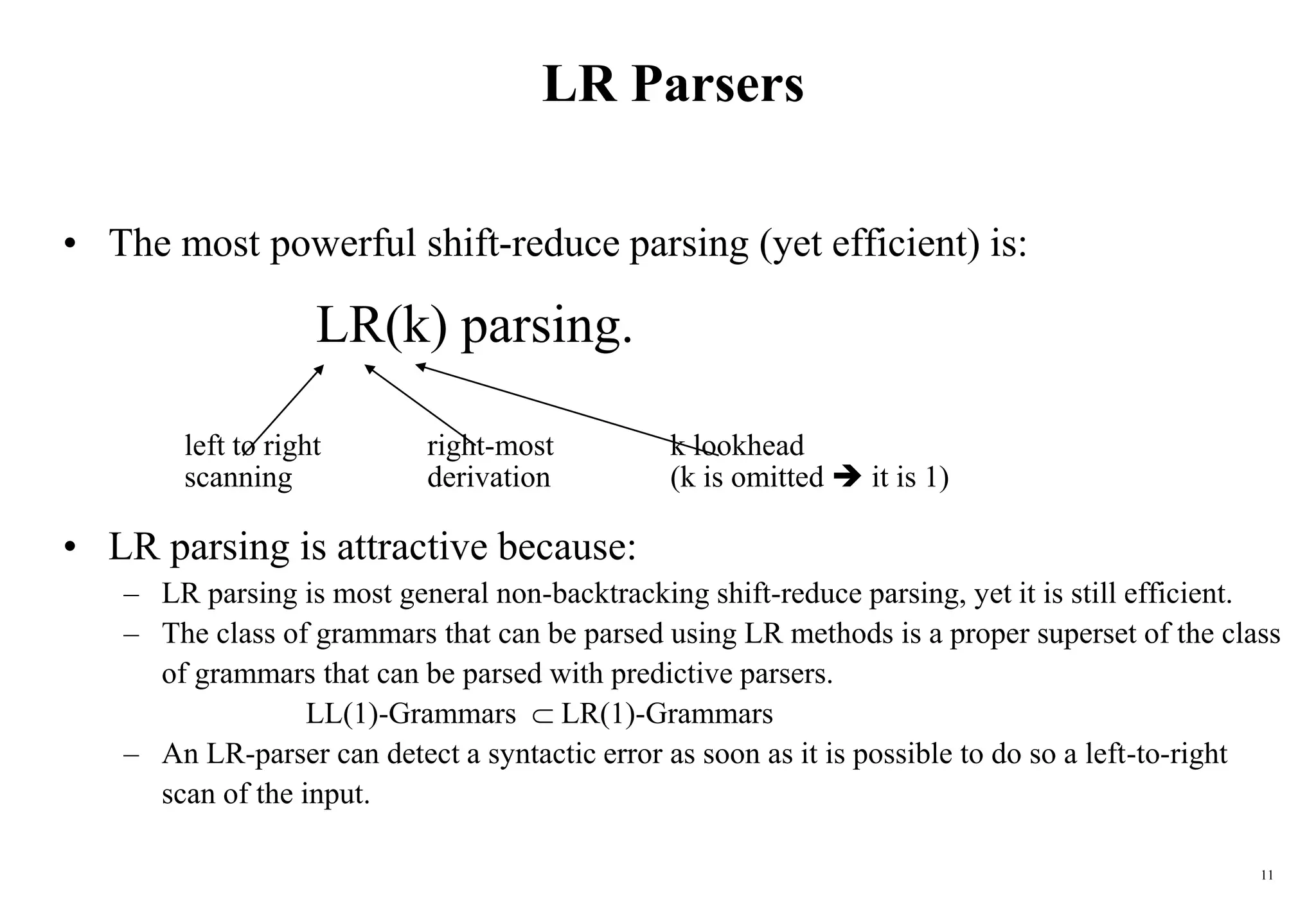 11
LR Parsers
• The most powerful shift-reduce parsing (yet efficient) is:
LR(k) parsing.
left to right right-most k lookhead
scanning derivation (k is omitted  it is 1)
• LR parsing is attractive because:
– LR parsing is most general non-backtracking shift-reduce parsing, yet it is still efficient.
– The class of grammars that can be parsed using LR methods is a proper superset of the class
of grammars that can be parsed with predictive parsers.
LL(1)-Grammars  LR(1)-Grammars
– An LR-parser can detect a syntactic error as soon as it is possible to do so a left-to-right
scan of the input.
 