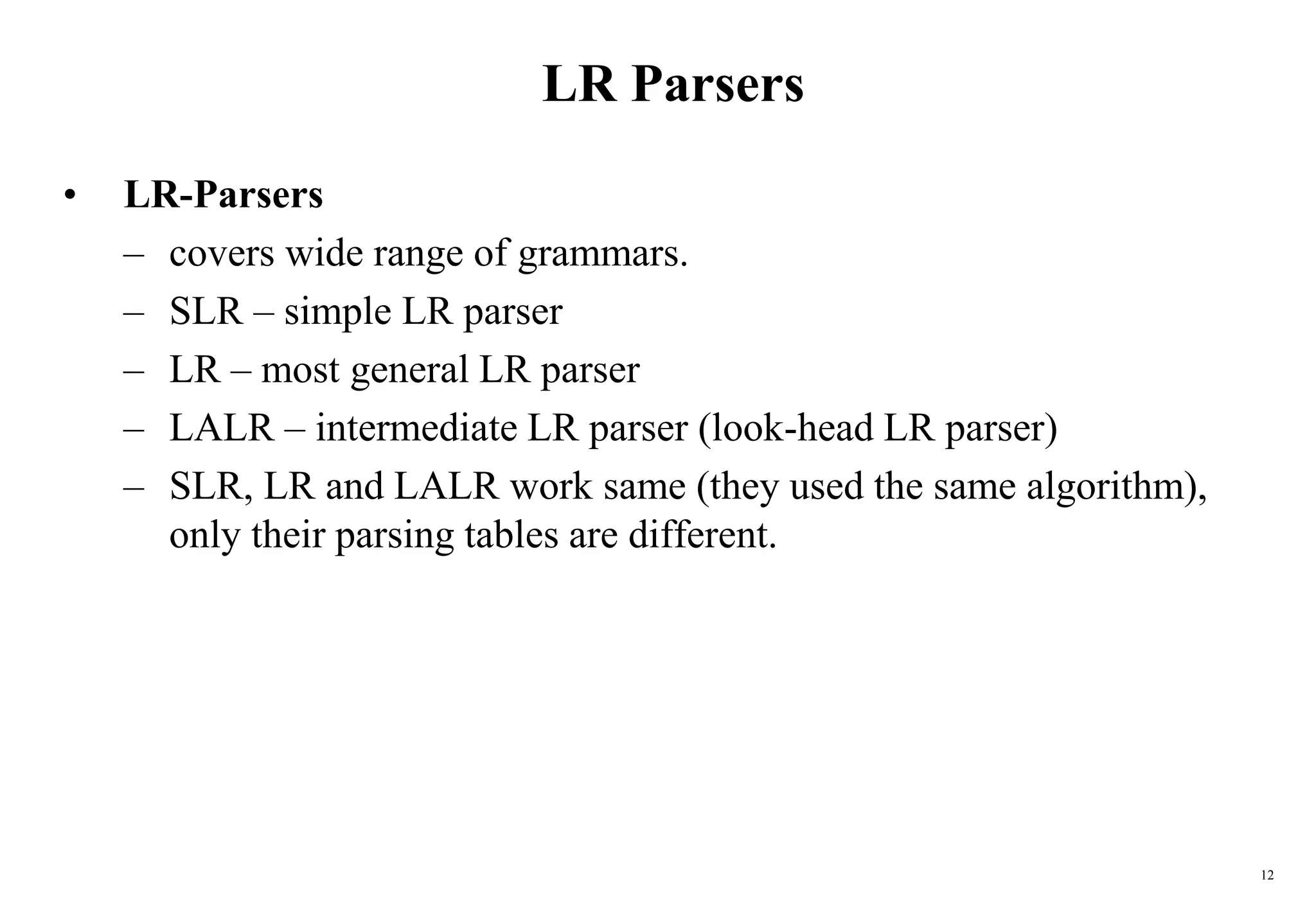 12
LR Parsers
• LR-Parsers
– covers wide range of grammars.
– SLR – simple LR parser
– LR – most general LR parser
– LALR – intermediate LR parser (look-head LR parser)
– SLR, LR and LALR work same (they used the same algorithm),
only their parsing tables are different.
 