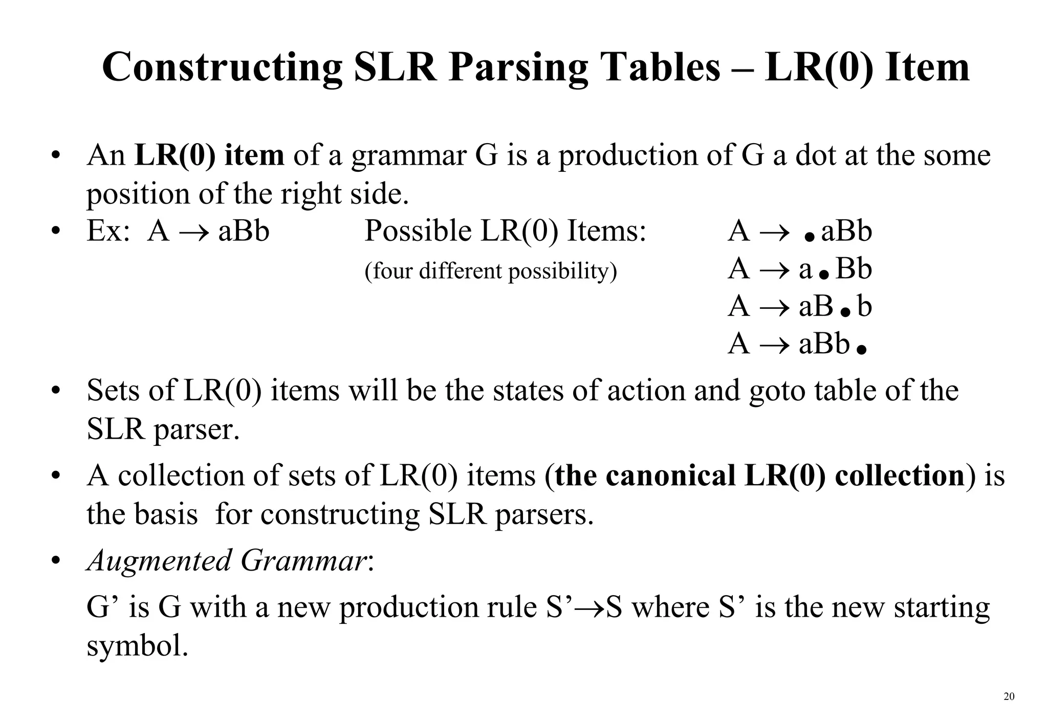 20
Constructing SLR Parsing Tables – LR(0) Item
• An LR(0) item of a grammar G is a production of G a dot at the some
position of the right side.
• Ex: A  aBb Possible LR(0) Items: A  .aBb
(four different possibility) A  a.Bb
A  aB.b
A  aBb.
• Sets of LR(0) items will be the states of action and goto table of the
SLR parser.
• A collection of sets of LR(0) items (the canonical LR(0) collection) is
the basis for constructing SLR parsers.
• Augmented Grammar:
G’ is G with a new production rule S’S where S’ is the new starting
symbol.
 