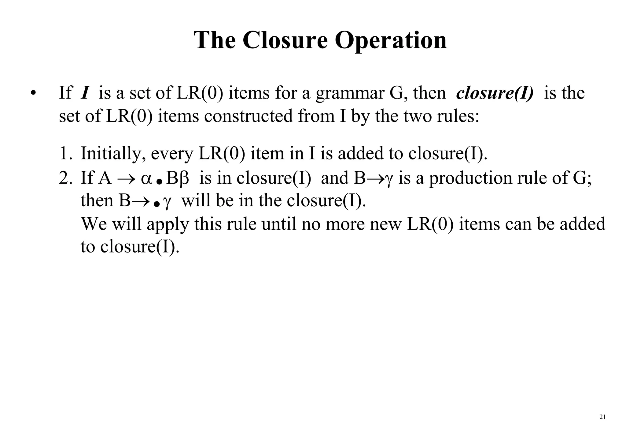 21
The Closure Operation
• If I is a set of LR(0) items for a grammar G, then closure(I) is the
set of LR(0) items constructed from I by the two rules:
1. Initially, every LR(0) item in I is added to closure(I).
2. If A  .B is in closure(I) and B is a production rule of G;
then B. will be in the closure(I).
We will apply this rule until no more new LR(0) items can be added
to closure(I).
 