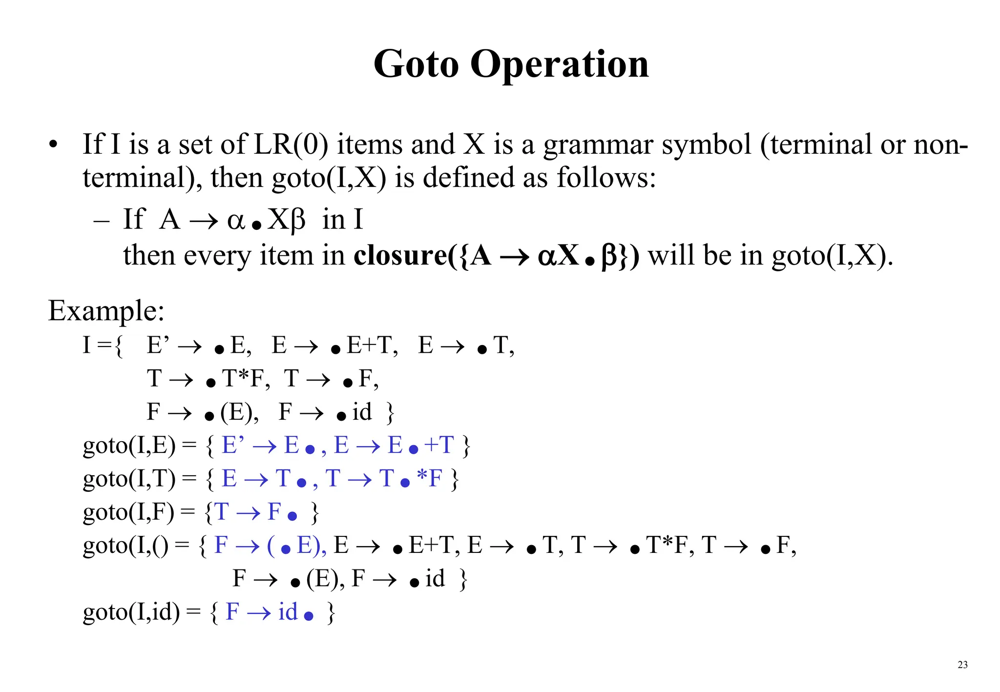 23
Goto Operation
• If I is a set of LR(0) items and X is a grammar symbol (terminal or non-
terminal), then goto(I,X) is defined as follows:
– If A  .X in I
then every item in closure({A  X.}) will be in goto(I,X).
Example:
I ={ E’  .E, E  .E+T, E  .T,
T  .T*F, T  .F,
F  .(E), F  .id }
goto(I,E) = { E’  E., E  E.+T }
goto(I,T) = { E  T., T  T.*F }
goto(I,F) = {T  F.}
goto(I,() = { F  (.E), E  .E+T, E  .T, T  .T*F, T  .F,
F  .(E), F  .id }
goto(I,id) = { F  id.}
 