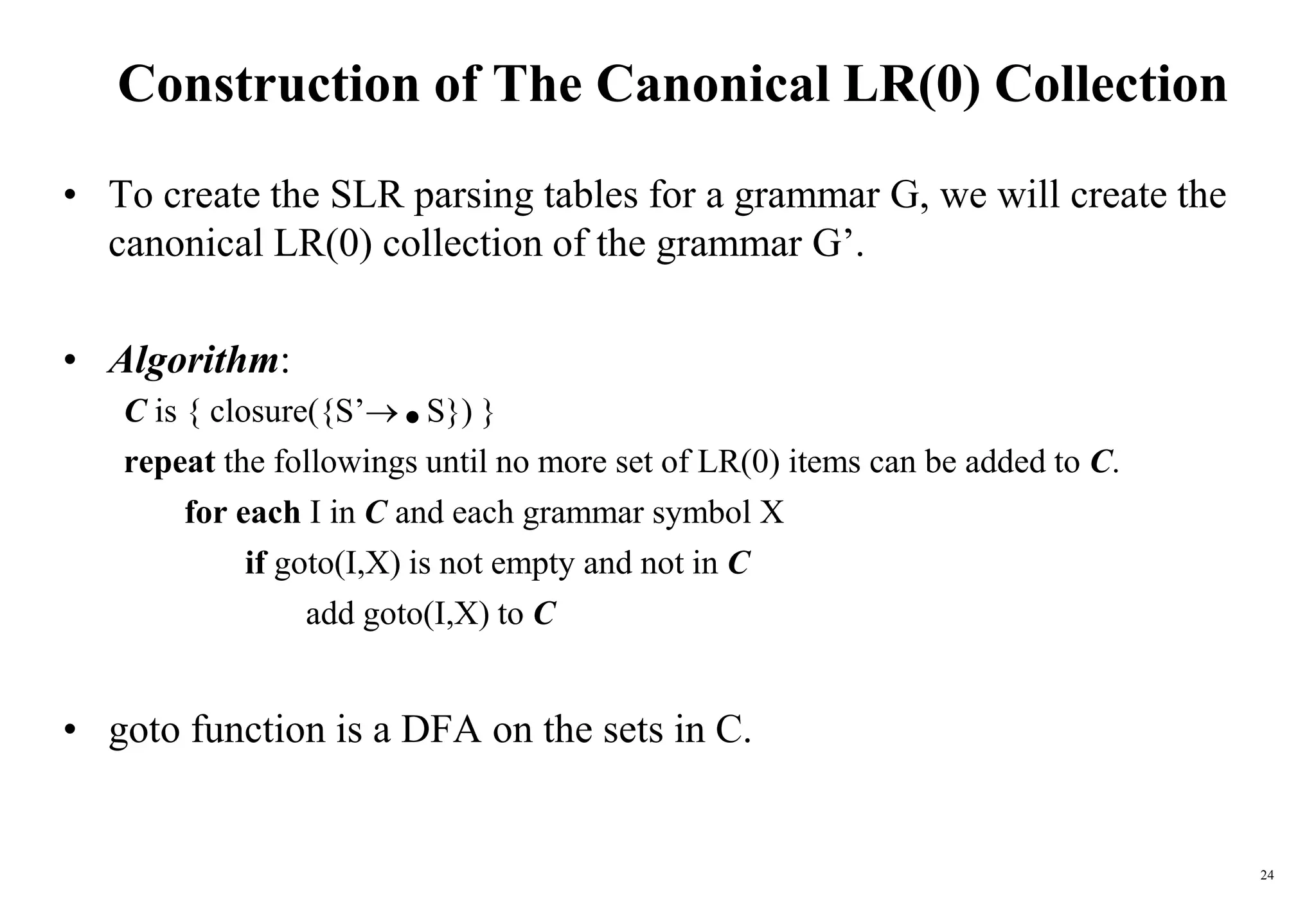24
Construction of The Canonical LR(0) Collection
• To create the SLR parsing tables for a grammar G, we will create the
canonical LR(0) collection of the grammar G’.
• Algorithm:
C is { closure({S’.S}) }
repeat the followings until no more set of LR(0) items can be added to C.
for each I in C and each grammar symbol X
if goto(I,X) is not empty and not in C
add goto(I,X) to C
• goto function is a DFA on the sets in C.
 