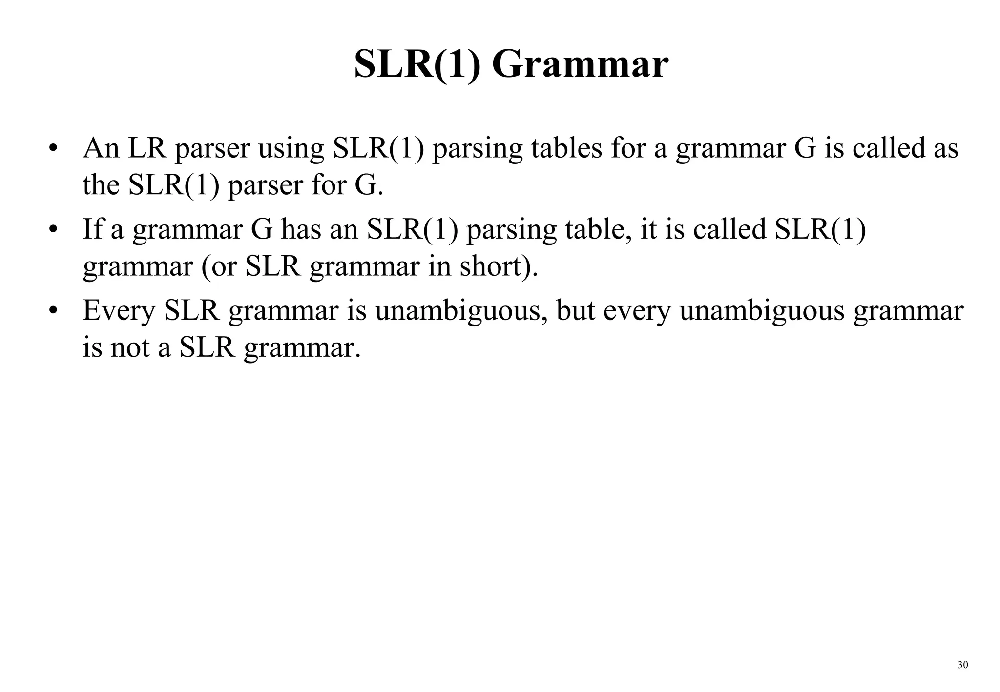 30
SLR(1) Grammar
• An LR parser using SLR(1) parsing tables for a grammar G is called as
the SLR(1) parser for G.
• If a grammar G has an SLR(1) parsing table, it is called SLR(1)
grammar (or SLR grammar in short).
• Every SLR grammar is unambiguous, but every unambiguous grammar
is not a SLR grammar.
 