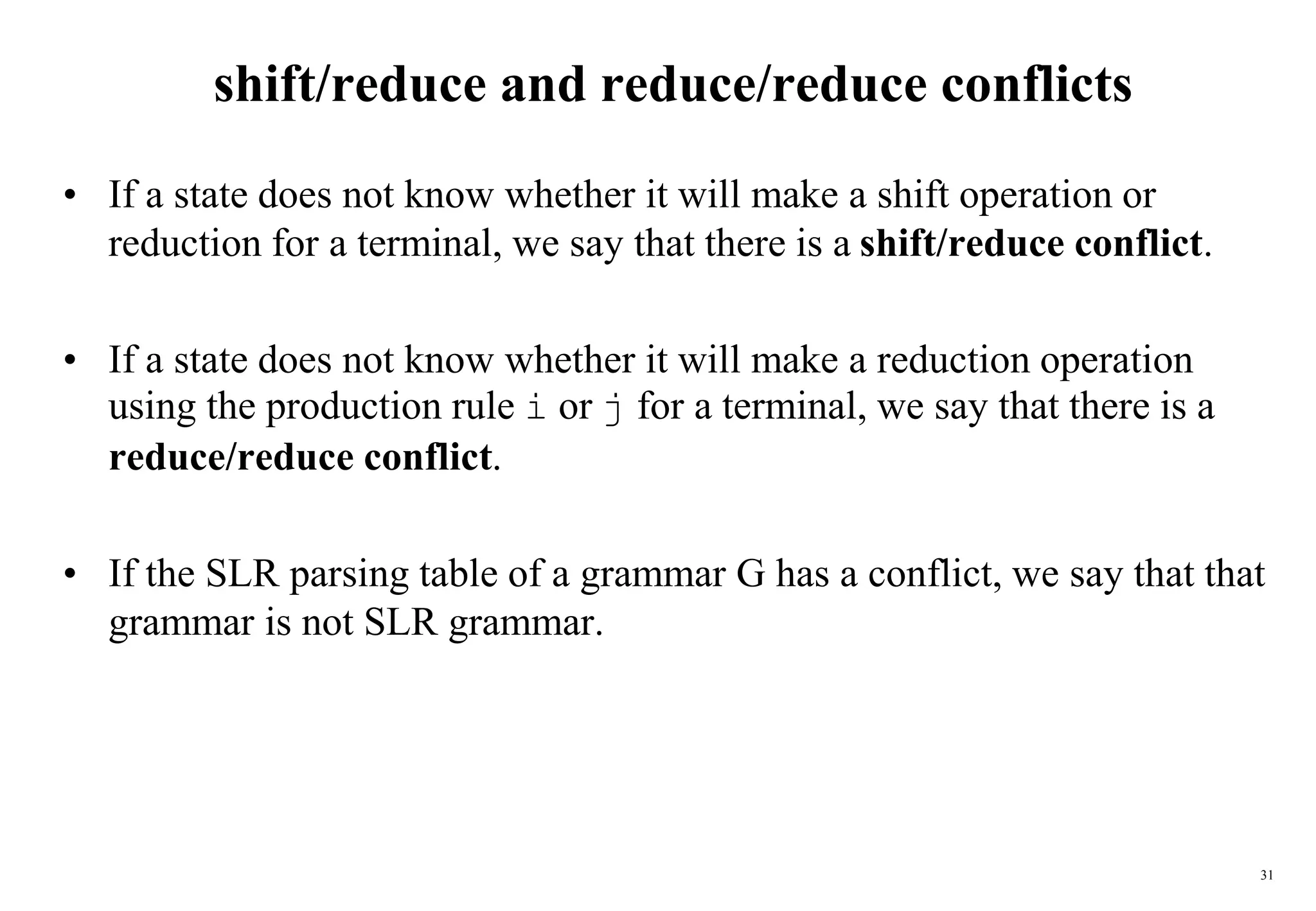 31
shift/reduce and reduce/reduce conflicts
• If a state does not know whether it will make a shift operation or
reduction for a terminal, we say that there is a shift/reduce conflict.
• If a state does not know whether it will make a reduction operation
using the production rule i or j for a terminal, we say that there is a
reduce/reduce conflict.
• If the SLR parsing table of a grammar G has a conflict, we say that that
grammar is not SLR grammar.
 