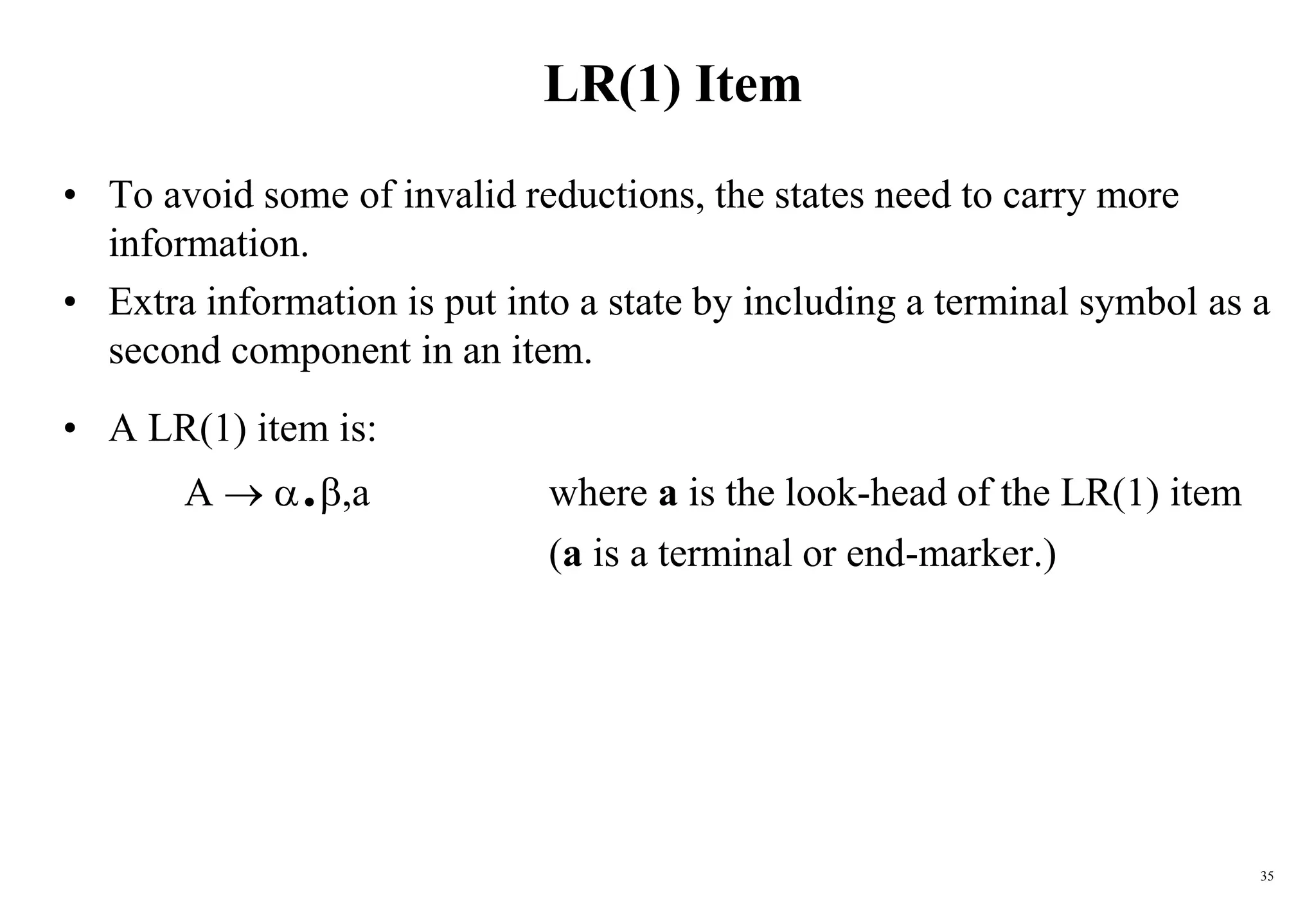 35
LR(1) Item
• To avoid some of invalid reductions, the states need to carry more
information.
• Extra information is put into a state by including a terminal symbol as a
second component in an item.
• A LR(1) item is:
A  .,a where a is the look-head of the LR(1) item
(a is a terminal or end-marker.)
 
