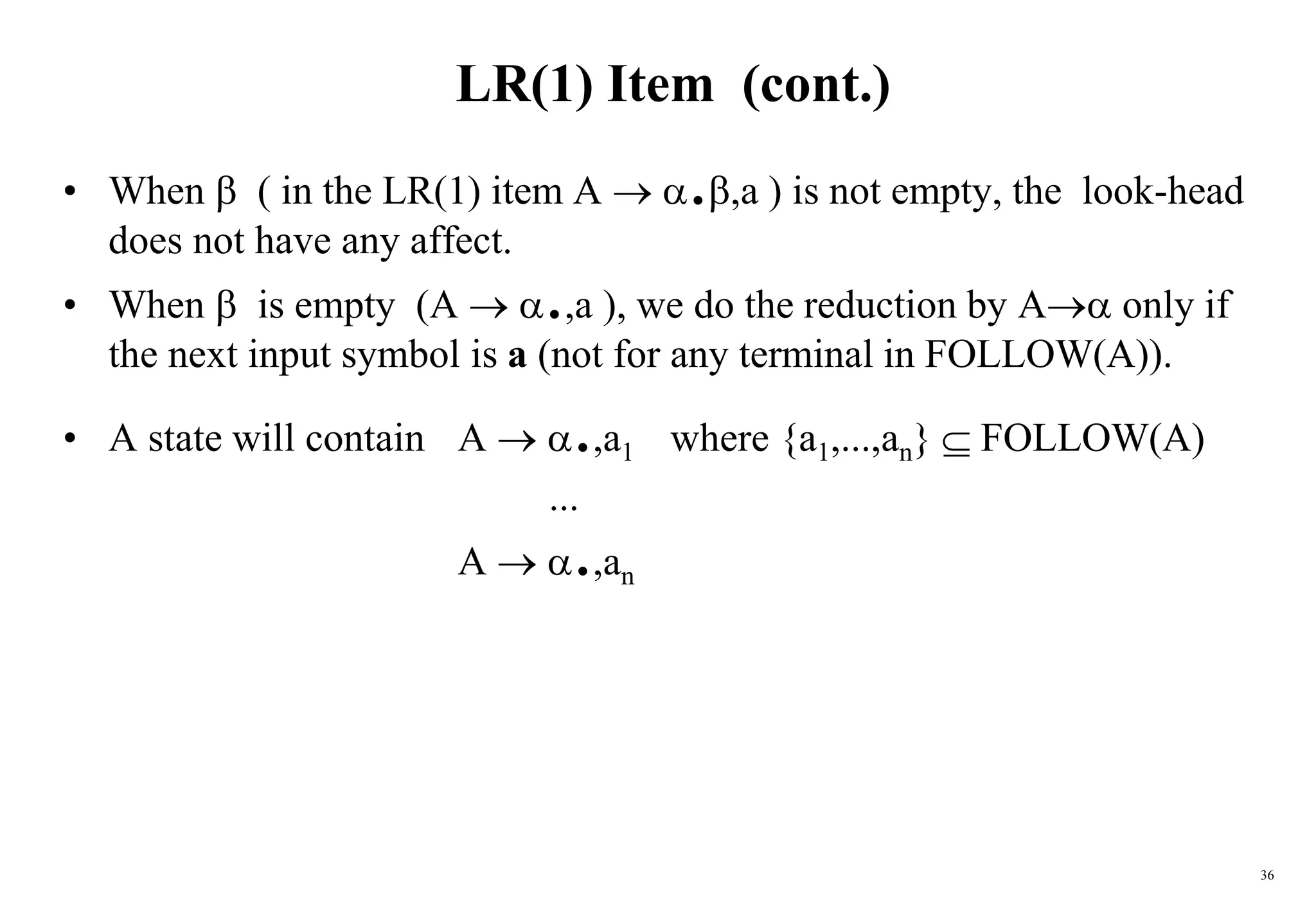 36
LR(1) Item (cont.)
• When  ( in the LR(1) item A  .,a ) is not empty, the look-head
does not have any affect.
• When  is empty (A  .,a ), we do the reduction by A only if
the next input symbol is a (not for any terminal in FOLLOW(A)).
• A state will contain A  .,a1 where {a1,...,an}  FOLLOW(A)
...
A  .,an
 