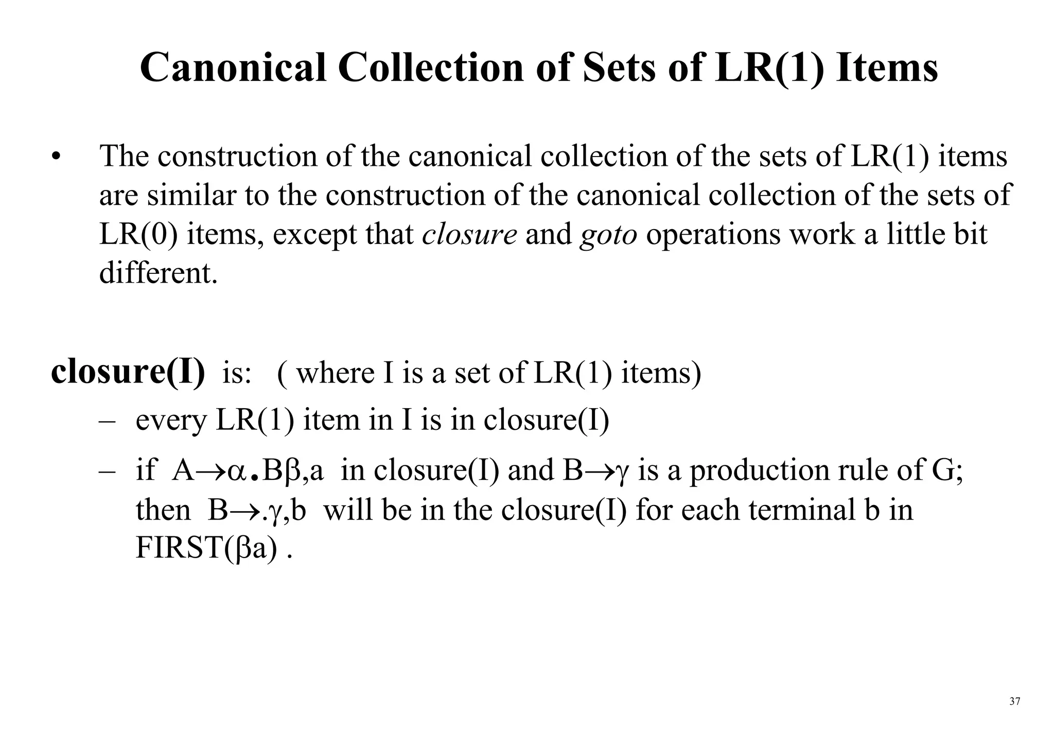 37
Canonical Collection of Sets of LR(1) Items
• The construction of the canonical collection of the sets of LR(1) items
are similar to the construction of the canonical collection of the sets of
LR(0) items, except that closure and goto operations work a little bit
different.
closure(I) is: ( where I is a set of LR(1) items)
– every LR(1) item in I is in closure(I)
– if A.B,a in closure(I) and B is a production rule of G;
then B.,b will be in the closure(I) for each terminal b in
FIRST(a) .
 