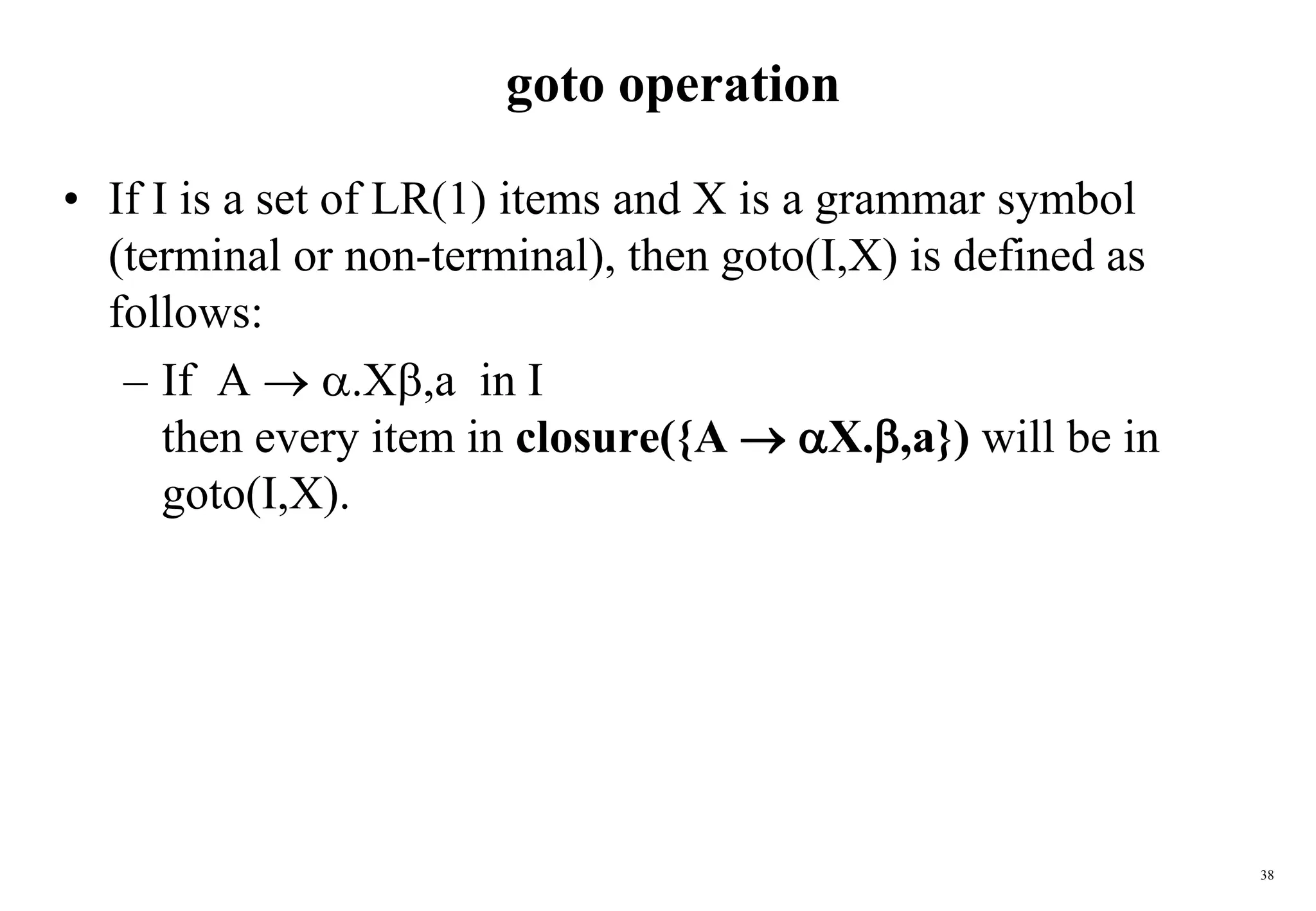38
goto operation
• If I is a set of LR(1) items and X is a grammar symbol
(terminal or non-terminal), then goto(I,X) is defined as
follows:
– If A  .X,a in I
then every item in closure({A  X.,a}) will be in
goto(I,X).
 