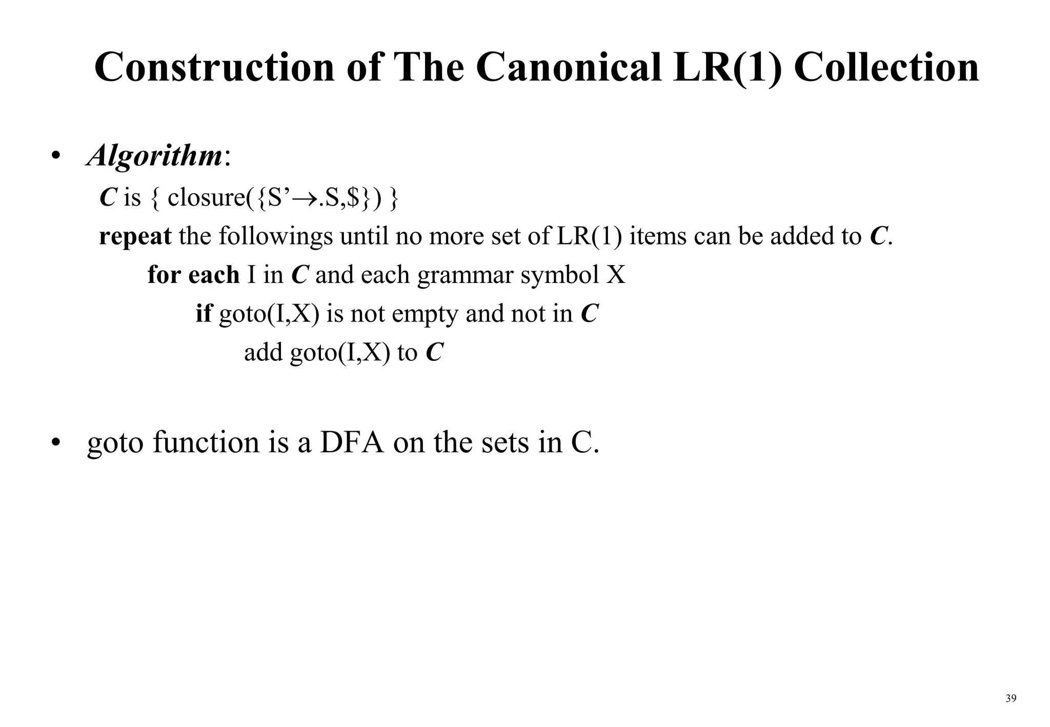 39
Construction of The Canonical LR(1) Collection
• Algorithm:
C is { closure({S’.S,$}) }
repeat the followings until no more set of LR(1) items can be added to C.
for each I in C and each grammar symbol X
if goto(I,X) is not empty and not in C
add goto(I,X) to C
• goto function is a DFA on the sets in C.
 