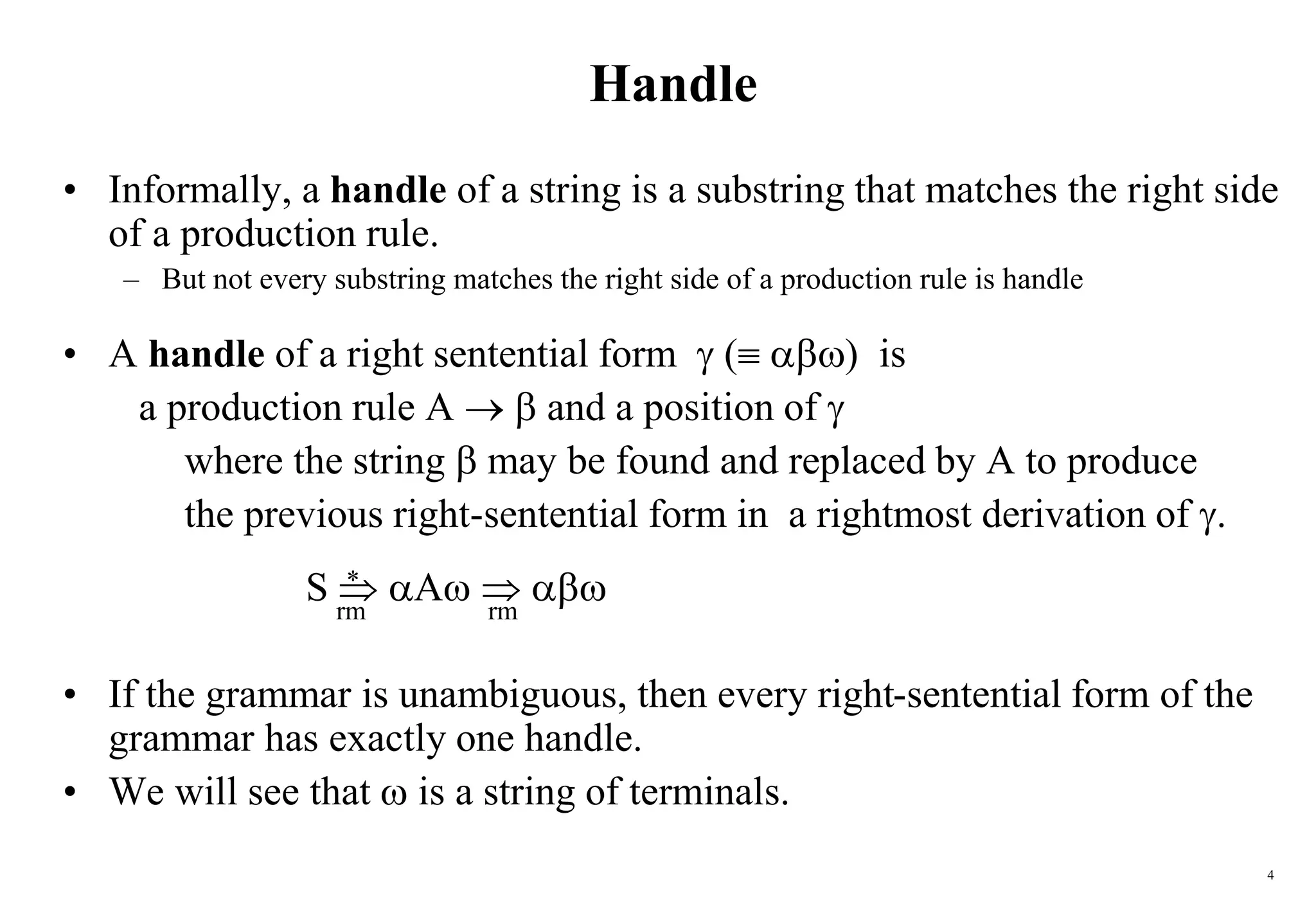 4
Handle
• Informally, a handle of a string is a substring that matches the right side
of a production rule.
– But not every substring matches the right side of a production rule is handle
• A handle of a right sentential form  ( ) is
a production rule A   and a position of 
where the string  may be found and replaced by A to produce
the previous right-sentential form in a rightmost derivation of .
S  A  
• If the grammar is unambiguous, then every right-sentential form of the
grammar has exactly one handle.
• We will see that  is a string of terminals.
rm rm
*
 