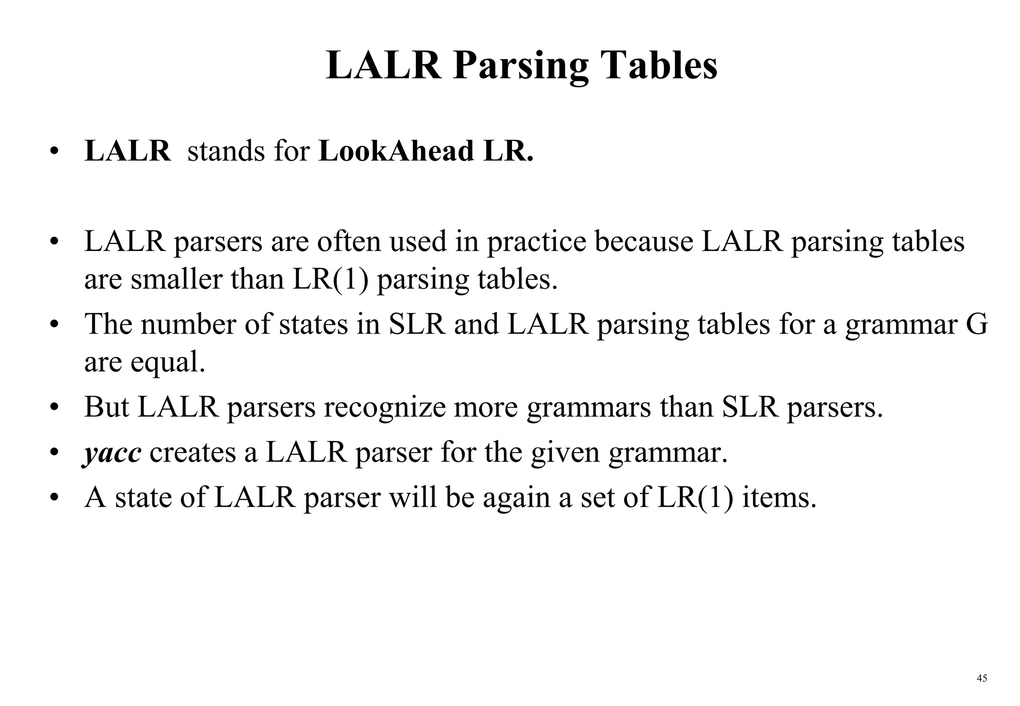 45
LALR Parsing Tables
• LALR stands for LookAhead LR.
• LALR parsers are often used in practice because LALR parsing tables
are smaller than LR(1) parsing tables.
• The number of states in SLR and LALR parsing tables for a grammar G
are equal.
• But LALR parsers recognize more grammars than SLR parsers.
• yacc creates a LALR parser for the given grammar.
• A state of LALR parser will be again a set of LR(1) items.
 