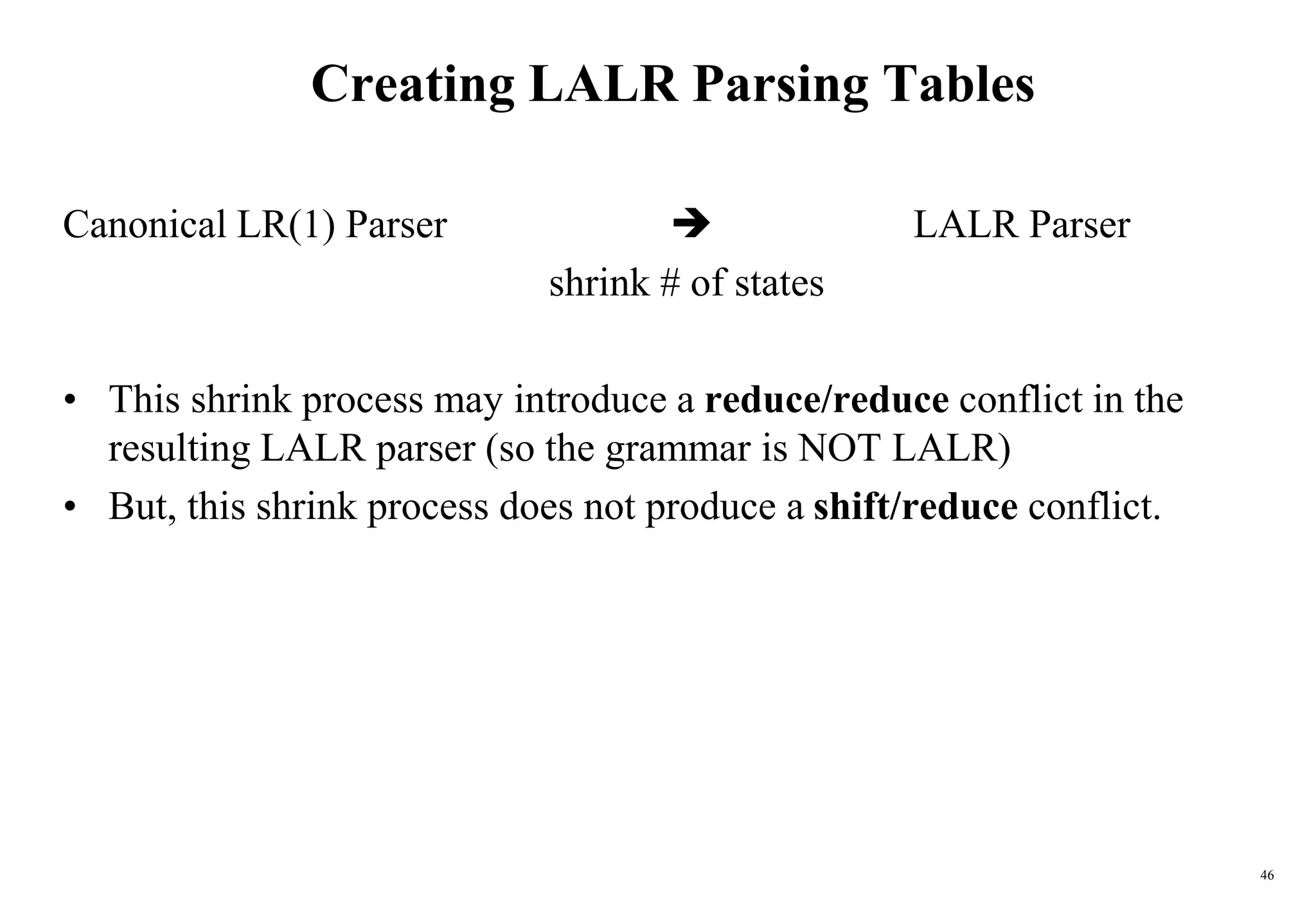 46
Creating LALR Parsing Tables
Canonical LR(1) Parser  LALR Parser
shrink # of states
• This shrink process may introduce a reduce/reduce conflict in the
resulting LALR parser (so the grammar is NOT LALR)
• But, this shrink process does not produce a shift/reduce conflict.
 