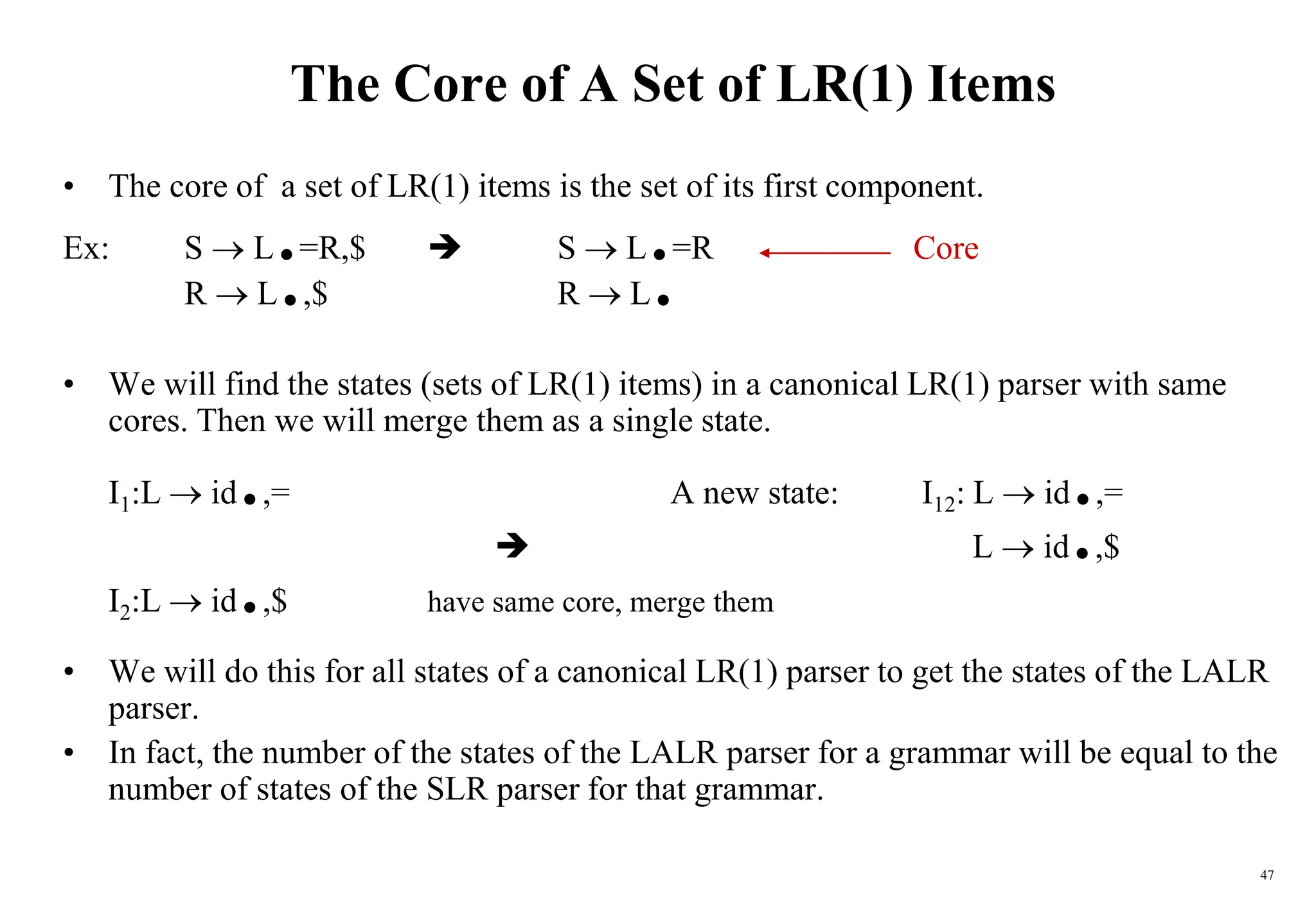 47
The Core of A Set of LR(1) Items
• The core of a set of LR(1) items is the set of its first component.
Ex: S  L.=R,$  S  L.=R Core
R  L.,$ R  L.
• We will find the states (sets of LR(1) items) in a canonical LR(1) parser with same
cores. Then we will merge them as a single state.
I1:L  id.,= A new state: I12: L  id.,=
 L  id.,$
I2:L  id.,$ have same core, merge them
• We will do this for all states of a canonical LR(1) parser to get the states of the LALR
parser.
• In fact, the number of the states of the LALR parser for a grammar will be equal to the
number of states of the SLR parser for that grammar.
 