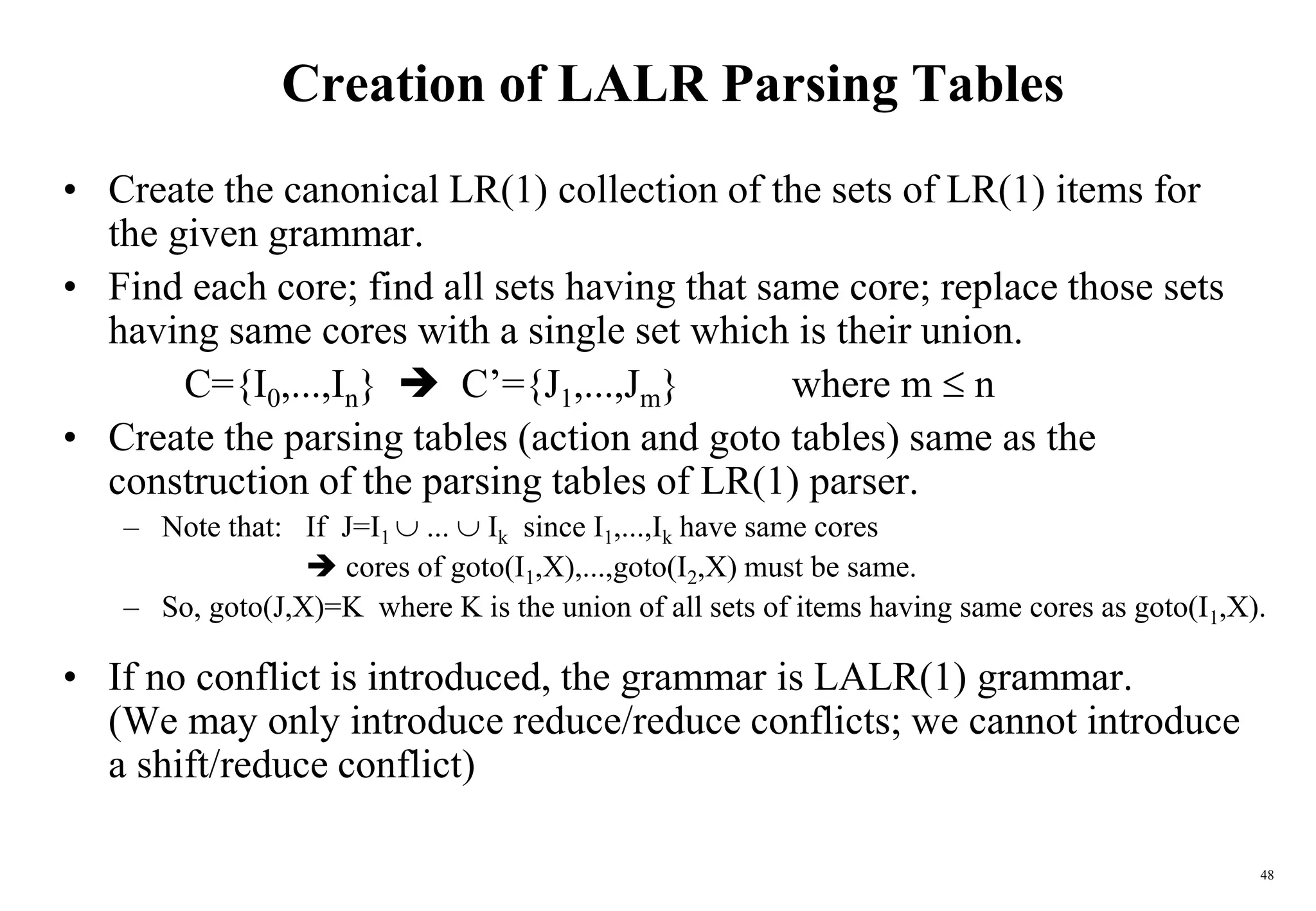 48
Creation of LALR Parsing Tables
• Create the canonical LR(1) collection of the sets of LR(1) items for
the given grammar.
• Find each core; find all sets having that same core; replace those sets
having same cores with a single set which is their union.
C={I0,...,In}  C’={J1,...,Jm} where m  n
• Create the parsing tables (action and goto tables) same as the
construction of the parsing tables of LR(1) parser.
– Note that: If J=I1  ...  Ik since I1,...,Ik have same cores
 cores of goto(I1,X),...,goto(I2,X) must be same.
– So, goto(J,X)=K where K is the union of all sets of items having same cores as goto(I1,X).
• If no conflict is introduced, the grammar is LALR(1) grammar.
(We may only introduce reduce/reduce conflicts; we cannot introduce
a shift/reduce conflict)
 