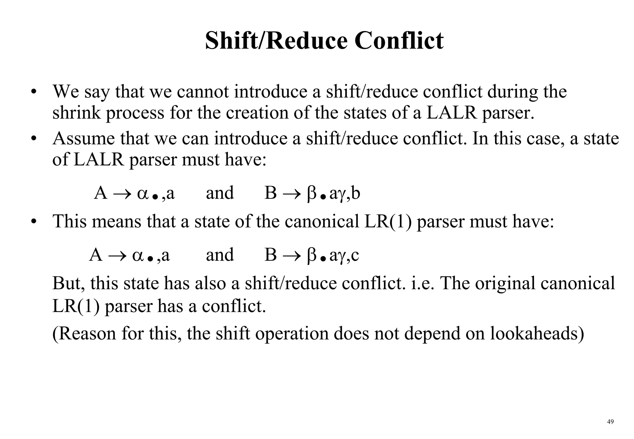 49
Shift/Reduce Conflict
• We say that we cannot introduce a shift/reduce conflict during the
shrink process for the creation of the states of a LALR parser.
• Assume that we can introduce a shift/reduce conflict. In this case, a state
of LALR parser must have:
A  .,a and B  .a,b
• This means that a state of the canonical LR(1) parser must have:
A  .,a and B  .a,c
But, this state has also a shift/reduce conflict. i.e. The original canonical
LR(1) parser has a conflict.
(Reason for this, the shift operation does not depend on lookaheads)
 
