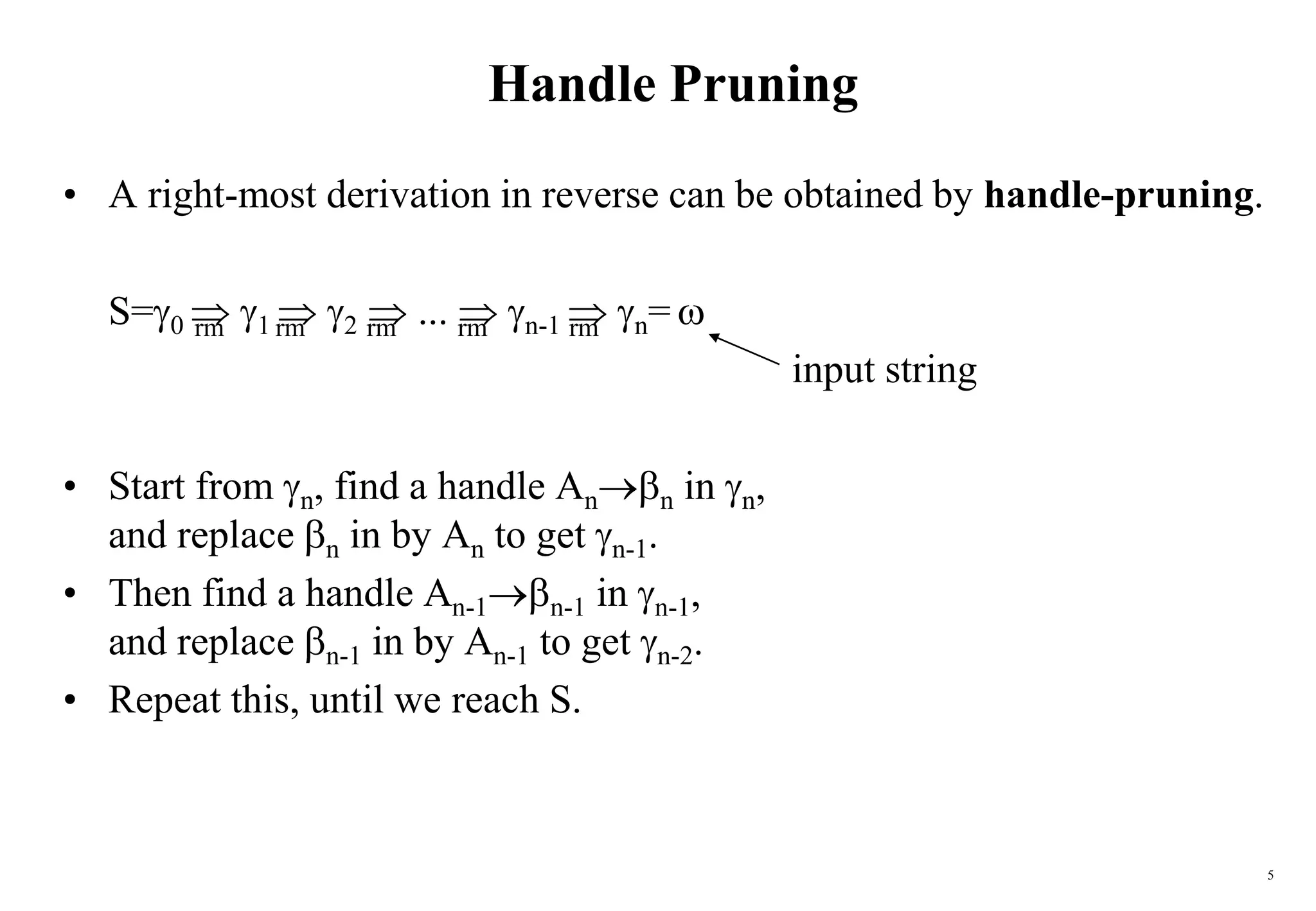 5
Handle Pruning
• A right-most derivation in reverse can be obtained by handle-pruning.
S=0  1  2  ...  n-1  n= 
input string
• Start from n, find a handle Ann in n,
and replace n in by An to get n-1.
• Then find a handle An-1n-1 in n-1,
and replace n-1 in by An-1 to get n-2.
• Repeat this, until we reach S.
rm
rm
rm rm
rm
 