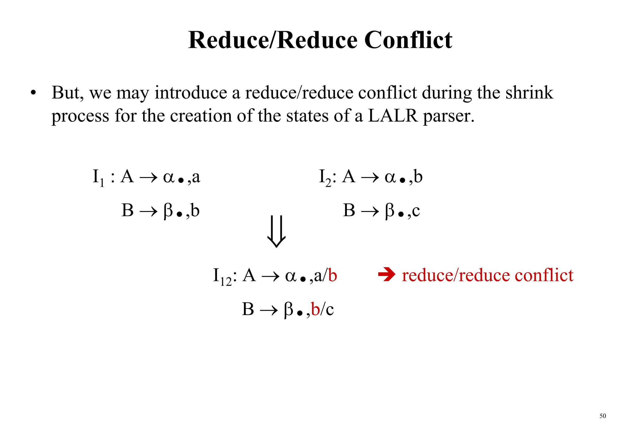 50
Reduce/Reduce Conflict
• But, we may introduce a reduce/reduce conflict during the shrink
process for the creation of the states of a LALR parser.
I1 : A  .,a I2: A  .,b
B  .,b B  .,c

I12: A  .,a/b  reduce/reduce conflict
B  .,b/c
 