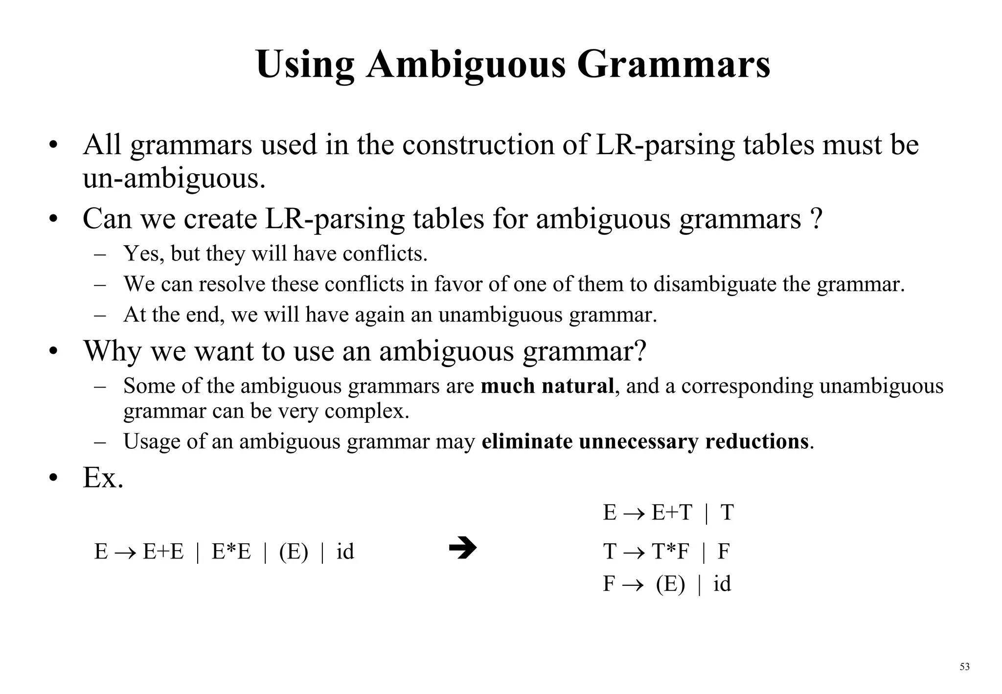 53
Using Ambiguous Grammars
• All grammars used in the construction of LR-parsing tables must be
un-ambiguous.
• Can we create LR-parsing tables for ambiguous grammars ?
– Yes, but they will have conflicts.
– We can resolve these conflicts in favor of one of them to disambiguate the grammar.
– At the end, we will have again an unambiguous grammar.
• Why we want to use an ambiguous grammar?
– Some of the ambiguous grammars are much natural, and a corresponding unambiguous
grammar can be very complex.
– Usage of an ambiguous grammar may eliminate unnecessary reductions.
• Ex.
E  E+T | T
E  E+E | E*E | (E) | id  T  T*F | F
F  (E) | id
 