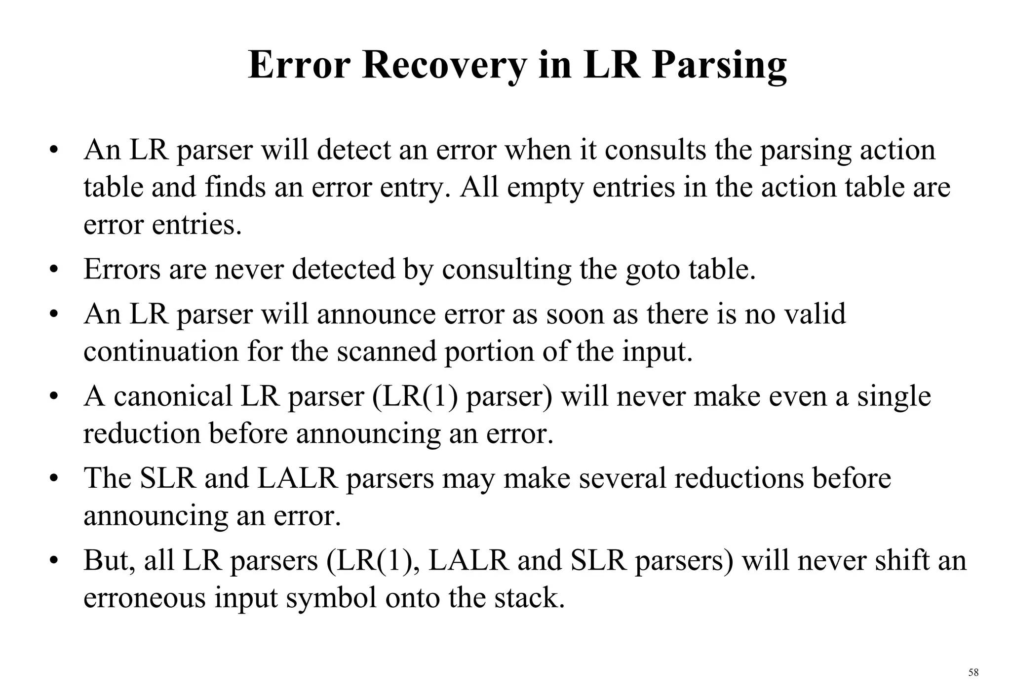 58
Error Recovery in LR Parsing
• An LR parser will detect an error when it consults the parsing action
table and finds an error entry. All empty entries in the action table are
error entries.
• Errors are never detected by consulting the goto table.
• An LR parser will announce error as soon as there is no valid
continuation for the scanned portion of the input.
• A canonical LR parser (LR(1) parser) will never make even a single
reduction before announcing an error.
• The SLR and LALR parsers may make several reductions before
announcing an error.
• But, all LR parsers (LR(1), LALR and SLR parsers) will never shift an
erroneous input symbol onto the stack.
 