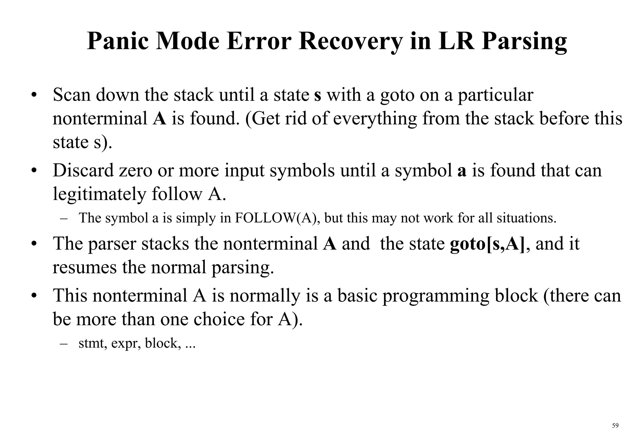 59
Panic Mode Error Recovery in LR Parsing
• Scan down the stack until a state s with a goto on a particular
nonterminal A is found. (Get rid of everything from the stack before this
state s).
• Discard zero or more input symbols until a symbol a is found that can
legitimately follow A.
– The symbol a is simply in FOLLOW(A), but this may not work for all situations.
• The parser stacks the nonterminal A and the state goto[s,A], and it
resumes the normal parsing.
• This nonterminal A is normally is a basic programming block (there can
be more than one choice for A).
– stmt, expr, block, ...
 