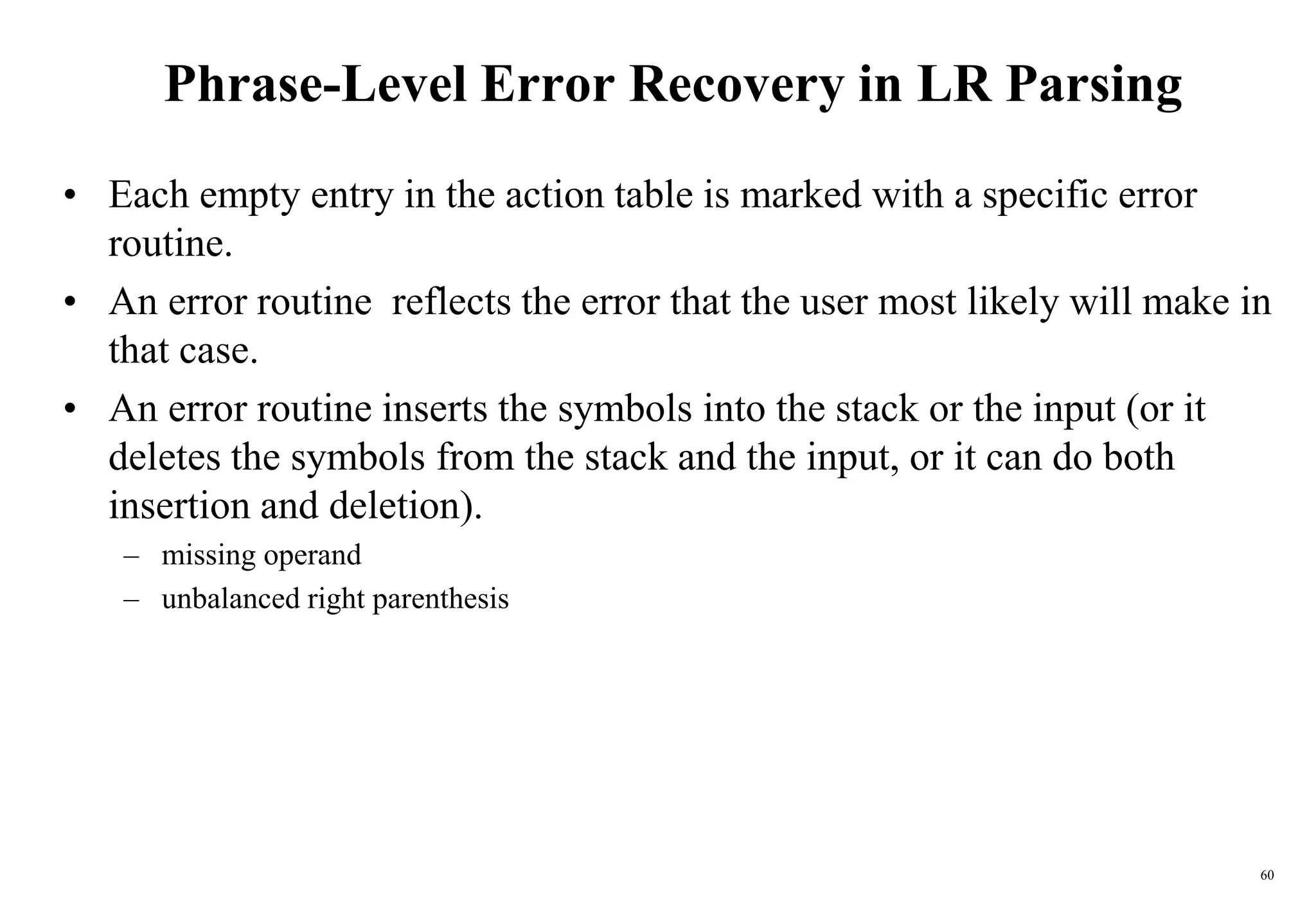 60
Phrase-Level Error Recovery in LR Parsing
• Each empty entry in the action table is marked with a specific error
routine.
• An error routine reflects the error that the user most likely will make in
that case.
• An error routine inserts the symbols into the stack or the input (or it
deletes the symbols from the stack and the input, or it can do both
insertion and deletion).
– missing operand
– unbalanced right parenthesis
 