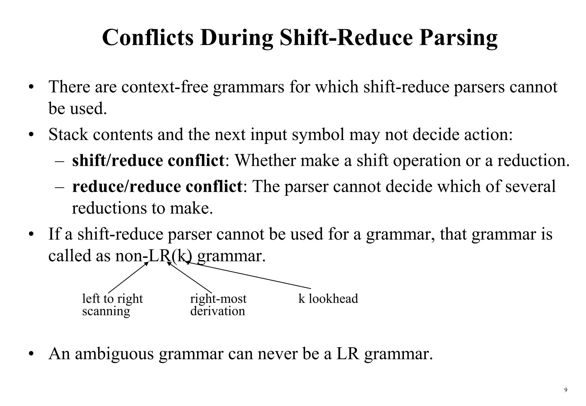 9
Conflicts During Shift-Reduce Parsing
• There are context-free grammars for which shift-reduce parsers cannot
be used.
• Stack contents and the next input symbol may not decide action:
– shift/reduce conflict: Whether make a shift operation or a reduction.
– reduce/reduce conflict: The parser cannot decide which of several
reductions to make.
• If a shift-reduce parser cannot be used for a grammar, that grammar is
called as non-LR(k) grammar.
left to right right-most k lookhead
scanning derivation
• An ambiguous grammar can never be a LR grammar.
 