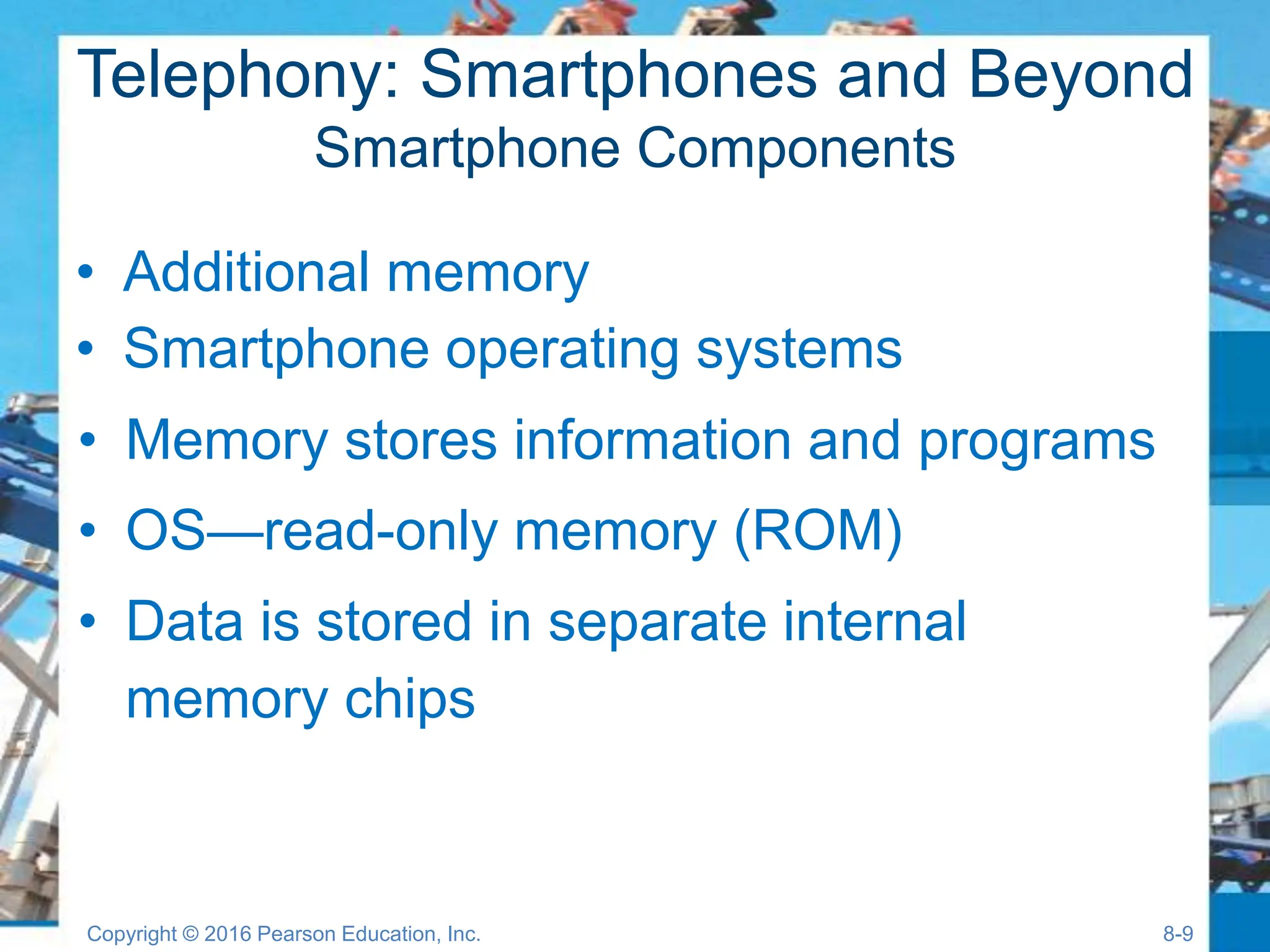 Telephony: Smartphones and Beyond
Smartphone Components
• Memory stores information and programs
• OS—read-only memory (ROM)
• Data is stored in separate internal
memory chips
• Additional memory
• Smartphone operating systems
Copyright © 2016 Pearson Education, Inc. 8-9
 