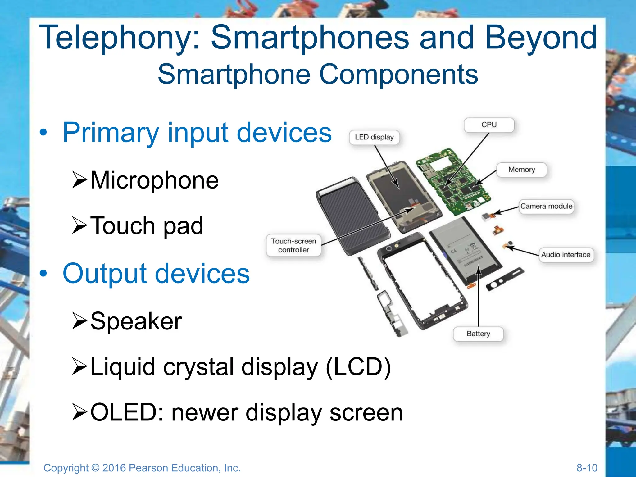 Telephony: Smartphones and Beyond
Smartphone Components
• Primary input devices
Microphone
Touch pad
• Output devices
Speaker
Liquid crystal display (LCD)
OLED: newer display screen
Copyright © 2016 Pearson Education, Inc. 8-10
 